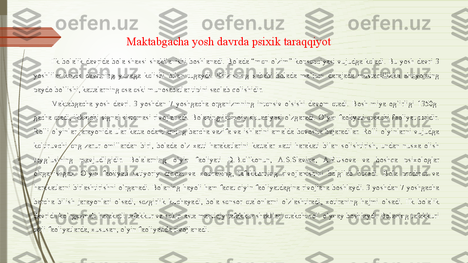 Ilk  bolalik  davrida  bola  shaxsi  shakllanishi  boshlanadi.  Bolada  “men  o`zim”  konsepciyasi  vujudga  keladi.  Bu  yosh  davri  3 
yoshlilar  krizis  davrining  yuzaga  kelishi  bilan  tugaydi.  Krizisning  sababi  bolada  ma`lum  darajada  mustaqillikka  ehtiyojning 
paydo bo`lishi, kattalarning esa eski munosabatlar tipini saqlab qolishidir. 
Maktabgacha  yosh  davri.  3  yoshdan  7  yoshgacha  organizmning  intensiv  o`sishi  davom  etadi.  Bosh  miya  og`irligi  1350g-
gacha  etadi,  ikkinchi  signal  sistemasi  rivojlanadi.  Bolaning  ijtimoiy  situaciyasi  o`zgaradi.  O`yin  faoliyati  etakchi  faoliyat  turidir. 
Rolli  o`yinlar  jarayonida  ular  katta  odamlarning  barcha  vazifa  va  ishlarini  amalda  bevosita  bajaradilar.  Rolli  o`yinlarni  vujudga 
keltiruvchi  eng  zarur  omillardan  biri,  bolada  o`z  xatti-harakatlarini  kattalar  xatti-harakati  bilan  solishtirish,  undan  nusxa  olish 
tuyg`usining  mavjudligidir.  Bolalarning  o`yin  faoliyati  D.B.el`konun,  A.S.Slavina,  A.P.Usova  va  boshqa  psixologlar 
o`rganishgan.  O`yin  faoliyati  ixtiyoriy  diqqat  va  xotiraning,  tafakkurning  rivojlanishini  belgilab  beradi.  Bola  predmet  va 
harakatlarni birlashtirishni o`rganadi. Bolaning hayoli ham faqat qiyin faoliyatdagina rivojlana boshlaydi. 3 yoshdan 7 yoshgacha 
barcha  bilish  jarayonlari  o`sadi,  sezgirlik  kuchayadi,  bola  sensor  etalonlarni  o`zlashtiradi,  xotiraning  hajmi  o`sadi.  Ilk  bolalik 
davrida ko`rgazmali harakatli tafakkur va sekin-asta mantiqiy tafakkur shakllari etakchi rol` o`ynay boshlaydi. Bolaning tafakkuri 
tarli faoliyatlarda, xususan, o`yin faoliyatida rivojlanadi.  Maktabgacha yosh davrda psixik taraqqiyot              