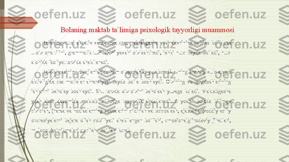 Bolaning maktab ta`limiga psixologik tayyorligi muammosi
Bolaning  nutqi  situativ  xarakterga  ega,  maktabgacha  yosh  davrining  oxiriga  kelib  esa 
u  o`z  ona  tilini,  grammatik  tuzilishini  yaxshi  o`zlashtiradi,  ichki  nutq  paydo  bo`ladi,  nutq 
alohida faoliyat tarzida shakllanadi. 
Bola shaxsining rivojlanishida ham o`zgarishlar yuz beradi. Uning shahsiy xulq atvori 
aktivligida  esa  motivlar  shrarxiyasi  paydo  bo`la  boshlaydi.  O`zining  va  tengdoshlarining 
ishlarini  baholay  boshlaydi.  Shu  tarzda  o`z-o`zini  baholash  yuzaga  keladi.  Maktabgacha 
yosh  davr  davomida  maktab  ta`limiga  tayyorlik  shakllanadi.  6  yoshli  bolada  bilimga 
qiziqish,  (narsa  va  hodisalarning  xossalarini  qidirish  va  taqqoslash,  ajablanish)  oddiy  aqliy 
operaciyalarni  bajara  olish  qobiliyati  shakllangan  bo`lishi,  emocionalg`irodaviy  jihatlari, 
muloqot ko`nikmalari etarlicha bo`lishi kerak.               