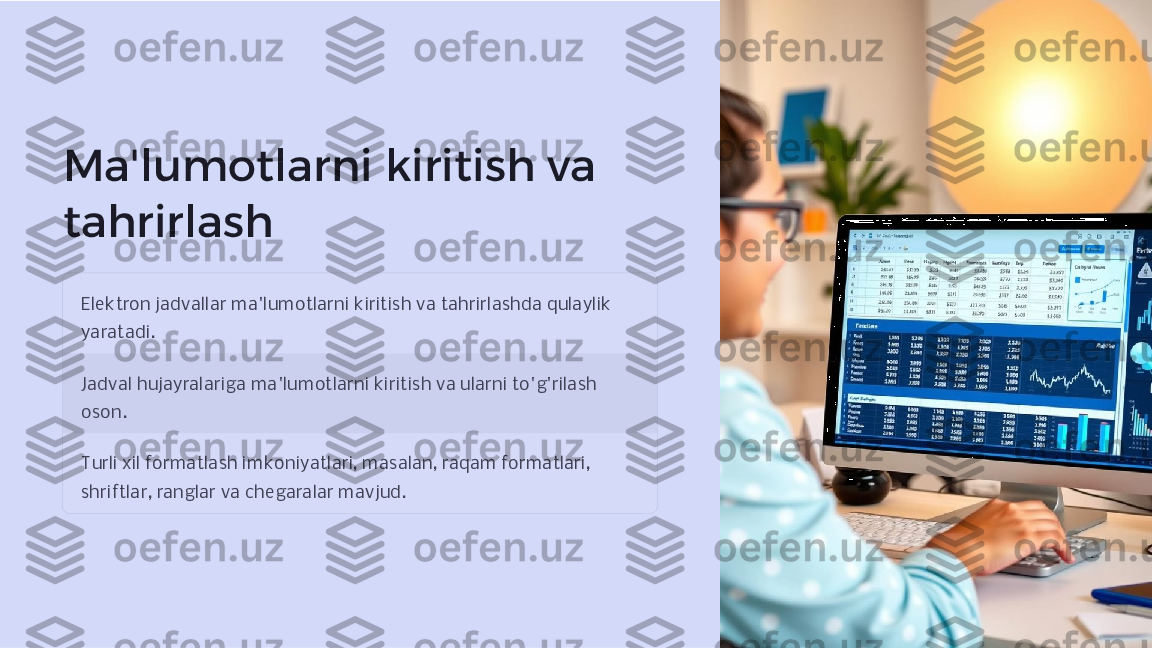 Ma'lumotlarni kiritish va 
tahrirlash
Elektron jadvallar ma'lumotlarni kiritish va tahrirlashda qulaylik 
yaratadi.
Jadval hujayralariga ma'lumotlarni kiritish va ularni to'g'rilash 
oson.
Turli xil formatlash imkoniyatlari, masalan, raqam formatlari, 
shriftlar, ranglar va chegaralar mavjud.     