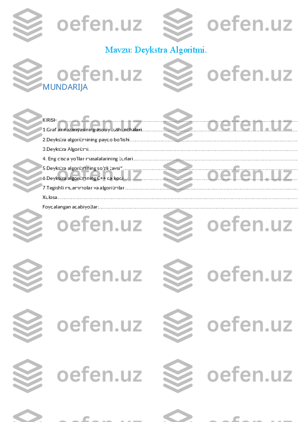 Mavzu: Deykstra Algoritmi.
MUNDARIJA
KIRISH .......................................................................................................................................................................................
1.Graflar nazariyasining asosiy tushunchalari ..........................................................................................................................
2.Deykstra algoritmining paydo bo’lishi ...................................................................................................................................
3.Deykstra Algoritmi ................................................................................................................................................................
4. Eng qisqa yo’llar masalalarining turlari ..............................................................................................................................
5.Deykstra algoritmning so’zli tavsifi ......................................................................................................................................
6.Deykstra algoritmning C++ da kodi .....................................................................................................................................
7.Tegishli muammolar va algoritmlar .....................................................................................................................................
Xulosa ....................................................................................................................................................................................
Foydalangan adabiyotlar: .......................................................................................................................................................
  