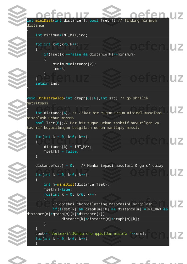 int   miniDist ( int  distance [],   bool  Tset [])   // finding minimum 
distance
{
     int  minimum = INT_MAX , ind ;
              
     for ( int  k =0 ; k <6 ; k ++ )  
     {
         if ( Tset [ k ] ==false   &&  distance [ k ] <= minimum )       
         {
            minimum = distance [ k ];
            ind = k ;
         }
     }
     return  ind ;
}
void   DijkstraAlgo ( int  graph [ 6 ][ 6 ], int  src )   // qo'shnilik 
matritsasi
{
     int  distance [ 6 ];   // //   har bir tugun uchun minimal masofani 
hisoblash uchun massiv
     bool  Tset [ 6 ]; // Har bir tugun uchun tashrif buyurilgan va 
tashrif buyurilmagan belgilash uchun mantiqiy massiv
     
     for ( int  k  =   0 ;  k <6 ;  k ++ )
     {
        distance [ k ]   =  INT_MAX ;
        Tset [ k ]   =   false ;     
     }
    
    distance [ src ]   =   0 ;    // Manba tepasi masofasi 0 ga o' qulay
    
     for ( int  k  =   0 ;  k <6 ;  k ++ )                            
     {
         int  m = miniDist ( distance , Tset );  
        Tset [ m ] =true ;
         for ( int  k  =   0 ;  k <6 ;  k ++ )                   
         {
            // qo'shni cho'qqilarning masofasini yangilash
             if ( ! Tset [ k ]   &&  graph [ m ][ k ]   &&  distance [ m ] != INT_MAX  &&
distance [ m ] + graph [ m ][ k ] < distance [ k ])
                distance [ k ] = distance [ m ] + graph [ m ][ k ];
         }
     }
    cout << "   Vertex\t\tManba cho'qqisidan masofa " << endl ;
     for ( int  k  =   0 ;  k <6 ;  k ++ )                       
     {   