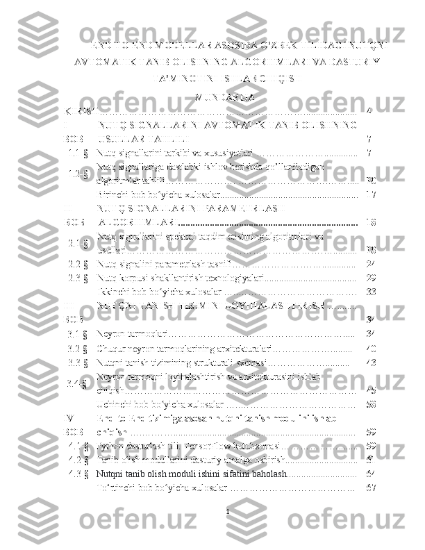 END-TO-END MODELLAR ASOSIDA O‘ZBEK TILIDAGI NUTQNI
AVTOMATIK TANIB OLISHNING ALGORITMLARI VA DASTURIY
TA’MINOTINI ISHLAB CHIQISH 
MUNDARIJA
KIRISH ………………………………………………………...................... 4
I-
BOB NUTQ SIGNALLARINI AVTOMATIK TANIB OLISHNING
USULLAR TAHLILI 7
1.1 -§ Nutq signallarini tarkibi va xususiyatlari ………………….............. 7
1.2 -§ Nutq signallariga dastlabki ishlov berishda qo’llaniladigan 
algoritmlar tahlili…………………. ……………………….……..... 10
Birinchi bob bo yicha xulosalar.........................................................ʻ 17
II- 
BOB NUTQ SIGNALLARINI PARAMETRLASH 
ALGORITMLARI.......................................................................... 18
2.1 -§ Nutq signallarini spektral taqdim etishning algoritmlari va 
usullari…………………………………………………….….......... 18
2.2 -§ Nutq signalini parametrlash tasnifi…………………….….............. 24
2.3 -§ Nutq korpusi shakllantirish texnologiyalari...................................... 29
Ikkinchi bob bo yicha xulosalar
ʻ   …..………………………………. 33
III- 
BOB  NUTQNI TANISH TIZIMINI LOYIHALASHTIRISH  …........
34
3.1 -§ Neyron tarmoqlari………………………………………………..... 34
3.2 -§ Chuqur neyron tarmoqlarining arxitekturalari………………......... 40
  3.3 -§ Nutqni tanish tizimining strukturali sxemasi……………….......... 43
 3.4 -§ Neyron tarmoqni loyihalashtirish va arxitekturasini ishlab 
chiqish……………………………………………………………… 45
Uchinchi bob bo yicha xulosalar
ʻ   …..……………………………… 58
IV- 
BOB End-to-End tizimiga asosan nutqni tanish modulini ishlab 
chiqish  ….….……........................................................................... 59
    4.1 -§ Python dasturlash tili. TensorFlow kutubxonasi………………........ 59
    4.2 -§ Tanib olish modullarini dasturiy amalga oshirish.............................. 61
    4.3 -§ Nutqni tanib olish moduli ishini sifatini baholash............................. 64
To‘rtinchi bob bo yicha xulosalar
ʻ   ………………………………… 67
1 