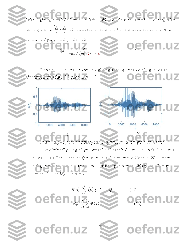 balandligining tarqalishi  bartaraf  etiladi. Ushbu  usulda signal  amplitudasi  chegaralar
bilan   ajratiladi  [
∆
2,−	∆
2] .   Normallashtirilgan   signal  	^s [n]   namunalarini   olish   quyidagi
formula bo’yicha amalga oshiriladi:	
^s[n]=	∆	
max	∨s[m]∨¿∙s[n]¿
                                ( 1.1)
             Bu yerda   ∆
-  normalizasiya chizig ining kengligi , absissa o qiga nisbatan 
ʻ ʻ
simmetrik, (masalan,  1.3-rasmda. ∆ = 1).
                                    a)                                                                b)
1.3-rasm   (a) va (b) normalizasiyadan keyin raqamlashtirilgan nutq signali.
Ovoz   balandligining   o zgaruvchanligini   baholash   uchun   bir   yoki   bir   nechta	
ʻ
so’zlarni talaffuz qilishning  ??????  misollarini ko rib chiqamiz. Uzunligi 	
ʻ ??????  na’munalar
bo lgan  	
ʻ ?????? -misol   uchun   o rtacha   ovoz   balandligi   qiymatini  	ʻ ??????   ( ??????)     va   ??????   misollar
uchun o rtacha 	
ʻ ??????
Q  ni topamiz:
M	
( q) =
∑
n = 1N
s	[ n	] , q = 1 , … , Q ;                ( 1.2)
             M
Q = 1
Q ∑
q = 1Q
M ( q )
                                  ( 1.3)
10 