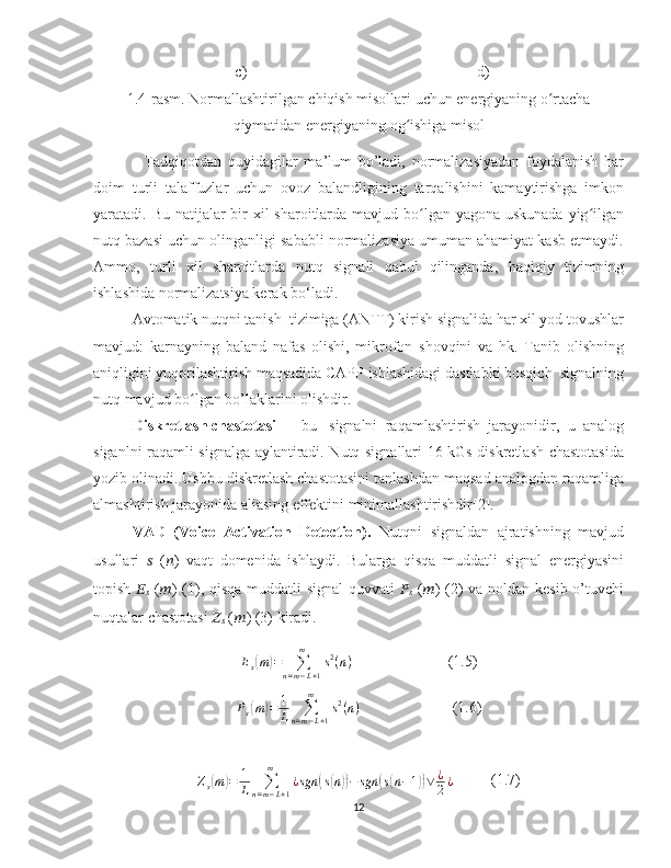                                                 c)                                                            d)
1.4-rasm. Normallashtirilgan chiqish misollari uchun energiyaning o rtachaʻ
qiymatidan energiyaning og ishiga misol	
ʻ
                Tadqiqotdan   quyidagilar   ma’lum   bo’ladi,   normalizasiyadan   foydalanish   har
doim   turli   talaffuzlar   uchun   ovoz   balandligining   tarqalishini   kamaytirishga   imkon
yaratadi. Bu natijalar bir xil  sharoitlarda mavjud bo lgan yagona uskunada yig ilgan	
ʻ ʻ
nutq bazasi uchun olinganligi sababli normalizasiya umuman ahamiyat kasb etmaydi.
Ammo,   turli   xil   sharoitlarda   nutq   signali   qabul   qilinganda,   haqiqiy   tizimning
ishlashida normalizatsiya kerak bo‘ladi.
           Avtomatik nutqni tanish  tizimiga (ANTT) kirish signalida har xil yod tovushlar
mavjud:   karnayning   baland   nafas   olishi,   mikrofon   shovqini   va   hk.   Tanib   olishning
aniqligini yuqorilashtirish maqsadida CAPP ishlashidagi dastlabki bosqich  signalning
nutq mavjud bo lgan bo’laklarini olishdir.	
ʻ
Diskretlash   chastotasi     -   bu     signalni   raqamlashtirish   jarayonidir,   u   analog
siganlni raqamli signalga aylantiradi. Nutq signallari 16 kGs diskretlash chastotasida
yozib olinadi. Ushbu diskretlash chastotasini tanlashdan maqsad analogdan raqamliga
almashtirish jarayonida aliasing effektini minimallashtirishdir[2].  
VAD   (Voice   Activation   Detection).   Nutqni   signaldan   ajratishning   mavjud
usullari   ??????   ( ?????? )   vaqt   domenida   ishlaydi.   Bularga   qisqa   muddatli   signal   energiyasini
topish   ??????
??????   ( ?????? ) (1), qisqa muddatli signal quvvati   ??????
??????   ( ?????? ) (2) va noldan kesib o’tuvchi
nuqtalar chastotasi  ??????
??????  ( ?????? ) (3) kiradi.
E
s	
( m	) =
∑
n = m − L + 1m
s 2
( n )                          (1.5)
P
s	
( m	) = 1
L ∑
n = m − L + 1m
s 2
( n )                         (1.6)
Z
s	
( m	) = 1
L ∑
n = m − L + 1m
¿ sgn	( s	( n	)) − sgn	( s( n − 1	)) ∨ ¿
2 ¿           (1.7)
12 