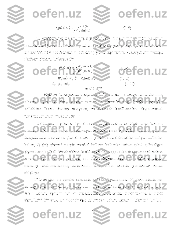 sgn ( s ( n ) ) ={ + 1 , s ( n ) ≥ 0
− 1 , s	( n	) < 0                                  (1.8)
          Bu xarakteristikalar signalning  ??????  ( ?????? ) uzunligi L bo lgan m-bo lim (blok) uchun	
ʻ ʻ
hisoblanadi. Quvvat birlik uzunligi uchun signal energiyasiga teng. Qaror qabul qilish
qoidasi VAD (Voice Activation Detection) yuqoridagi barcha xususiyatlarni hisobga
oladigan chegara funksiyasidir.
VAD	
( m	) =	{ 1 , W
s ( m ) ≥ t
w
0 , W
s	( m	) < t
w (1.9)	
W	s(m)=	Ps∙(1−	Zs(m))∙Sc
(1.10)	
tw=	μw+αδ	w
  (1.11)	
α=	0.2	∙δw−0.8
                        ??????????????????   ??????   funksiyasida   chegara   ??????
w   bo lib,   u  	
ʻ ??????
w   -   shovqin   namunalarining
o rtacha   qiymati   va  	
ʻ ????????????   -   shovqin   namunalari   qiymatlarining   o rtacha   qiymatdan	ʻ
og ishidan   iborat.	
ʻ   Bunday   vaziyatda,   masshtablash   koeffitsentlari   eksperimental
ravishda tanlanadi, masalan,  ????????????  = 1000.
                   Ushbu usulning kamchiligi: shovqin nutqdan pastroq eshitiladi degan taxmin,
albatta,   bu   har   doim   ham   bo’lavermaydi.   Moboda   kirish   signalida,   masalan   ,   yetarli
darajada baland varaqni ag darish shovqini yoki boshqa shitirlashlar bo lgan bo limlar	
ʻ ʻ ʻ
bo’lsa,   ??????
s   (m)   qiymati   nutqda   mavjud   bo lgan   bo limlar   uchun   qabul   qilinadigan	
ʻ ʻ
qiymat teng bo‘ladi.   M asshtablash koeffitsentlarini diqqat bilan eksperimental tanlash
zarurati   keyingi   kamchiliklaridan   biri.   Ushbu   kamchiliklarni   bartaraf   etish   uchun
mahalliy   ekstremallarning   tarqalishini   tahlil   qilish   asosida   yondashuv   ishlab
chiqilgan.
Filtrlash dan   bir   qancha   sohalarda   ko’plab   foydalaniladi.   Filtrlash   odatda   har
qanday  signal   bilan  keluvchi   xalaqitlarni   o’tishiga  to’siqlar   yaratish  deb  tushuniladi.
Misol   uchun,   signalni   har   xil   chastotalardan   tozalashda,   elektrotexnikada   elektr
signallarini   bir   shakldan   ikkinchisiga   aylantirish   uchun,   asosan   filtrlar   qo’llaniladi.
13 