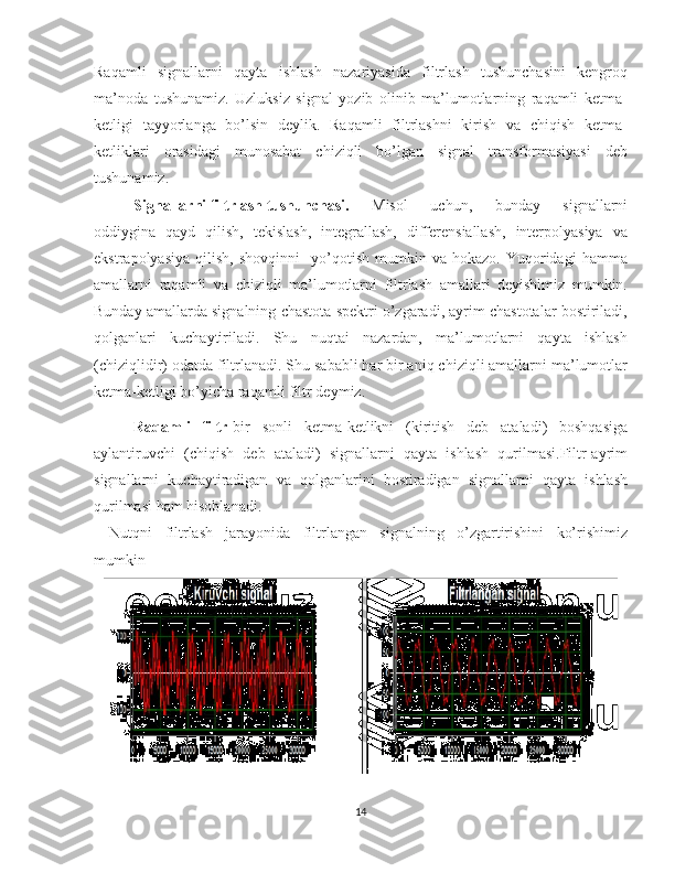 Raqamli   signallarni   qayta   ishlash   nazariyasida   filtrlash   tushunchasini   kengroq
ma’noda   tushunamiz.   Uzluksiz   signal   yozib   olinib   ma’lumotlarning   raqamli   ketma-
ketligi   tayyorlanga   bo’lsin   deylik.   Raqamli   filtrlashni   kirish   va   chiqish   ketma-
ketliklari   orasidagi   munosabat   chiziqli   bo’lgan   signal   transformasiyasi   deb
tushunamiz.
Signallarni filtrlash tushunchasi. Misol   uchun,   bunday   signallarni
oddiygina   qayd   qilish,   tekislash,   integrallash,   differensiallash,   interpolyasiya   va
ekstrapolyasiya   qilish,   shovqinni     yo’qotish   mumkin  va   hokazo.   Yuqoridagi   hamma
amallarni   raqamli   va   chiziqli   ma’lumotlarni   filtrlash   amallari   deyishimiz   mumkin.
Bunday amallarda signalning chastota spektri o’zgaradi, ayrim chastotalar bostiriladi,
qolganlari   kuchaytiriladi.   Shu   nuqtai   nazardan,   ma’lumotlarni   qayta   ishlash
(chiziqlidir) odatda filtrlanadi. Shu sababli har bir aniq chiziqli amallarni ma’lumotlar
ketma-ketligi bo’yicha raqamli filtr deymiz.
Raqamli   filtr -bir   sonli   ketma-ketlikni   (kiritish   deb   ataladi)   boshqasiga
aylantiruvchi   (chiqish   deb   ataladi)   signallarni   qayta   ishlash   qurilmasi.Filtr-ayrim
signallarni   kuchaytiradigan   va   qolganlarini   bostiradigan   signallarni   qayta   ishlash
qurilmasi ham hisoblanadi.
Nutqni   filtrlash   jarayonida   filtrlangan   signalning   o’zgartirishini   ko’rishimiz
mumkin
   
14 