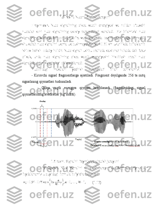 1.5-rasm.  Nutqni filtrlash jarayoni                                                   
Freymlash.   Nutq   signalining   qisqa   vaqtli   energiyasi   va   noldan   o‘tuvchi
nuqtalar   soni   nutq   signalining   asosiy   parametrlari   sanaladi.   Biz   bilamizki   nutq
signalining xususiyatlari qoidaga ko’ra vaqt davomida   tez o‘zgarishlarga uchraydi,
shu sabab nutq signalini ustma-ust tushmaydigan va 10-30 sm uzunlikda bo’laklanib
ishlov berish   odatiy holdir. Nutq signali ushbu oraliqda stasionar   holatda deb faraz
qilsak ,   unda   nutq   signalining   qisqa   vaqtli   energiyasini   hisoblash   orqali   nutq
signalidagi jimlik sohalari olib tashlanadi. 
Yuqoridagi   masalani   yechish   bosqichlari   bilan   tanishamiz:  
    -   Kiruvchi   signal   fragmentlarga   ajratiladi.   Fragment   deyilganda   256   ta   nutq
signalining qiymatlari tushuniladi.
    -   Qisqa   vaqtli   energiya   qiymati   hisoblanadi   (fragmentdagi   signal
qiymatlarining kvadratlar yig‘indisi).
1.6-rasm. Signalni freymlarga ajratish jarayoni
                      Silliqlash.   Nutq   signalini   silliqlash   jarayonida   Xemming   oynasidan
foydalanamiz u quyidagi formula bo’yicha bajariladi.
  w
n = 0.54 − 0.46 ∗ cos( 2 π n
N − 1	) , n = 0 , … . , N − 1 ,
       (1.12)
15 