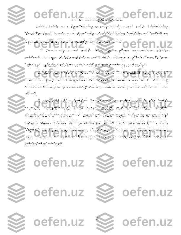 Birinchi bob bo’yicha xulosalar
Ushbu   bobda   nutq   signallarining   xususiyalatlari,   nutqni   tanish   tizimlarining
klassifikatsiyasi   hamda   nutq   signallariga   dastlabki   ishlov   berishda   qo’llaniladigan
algoritmlar tahlili olib borildi va qo’yidagi xulosalar olindi.
1.   Zamonaviy   nutqni   tanish   tizimlariga   quyilgan   eng   muhim   talablar
aniqlandi. Bularga uzluksiz ravishda nutqni kiritish, diktorga bog’liq bo’lmaslik, katta
hajmdagi lug’atdagi so’zlarni tanish qobilyati va tizimning yuqori tezligi.
2. Nutqni tanish tizimlarini qurishdan oldin  tizim strukturasi hal qilinayotgan
muammoning qiyinchilik darajasidan kelib chiqqan holda tanlanadi. Tanish tizimining
sinflashtirish belgilariga qarab asosiy usullar, modellar va algortimlar to’plamini hosil
qilindi.  
3.   Dastlabki   ishlov   berishni   fonogramma   va   spektral   sohada   olib   borish
mumkin.   Fonogrammaga   ishlov   berish   usullari   stasionar   bo’lmagan   shovqin
sharoitlarida, shuningdek turli xil  tovush artifekatlari paydo bo’lganda samaradorligi
pasayib   ketadi.   Spektral   tahlilga   asoslangan   ishlov   berish   usullarida   (FFT,   DCT,
Veyvlet)   esa   signal   amplitudasining   o’zgarishiga   ta’sirchan   bo’lmaganligi   sababli,
nutq   chegaralarini   stasionar   bo’lmagan   shovqinlar   mavjudligida   ham   barqaror
aniqlashni ta’minlaydi.
17 