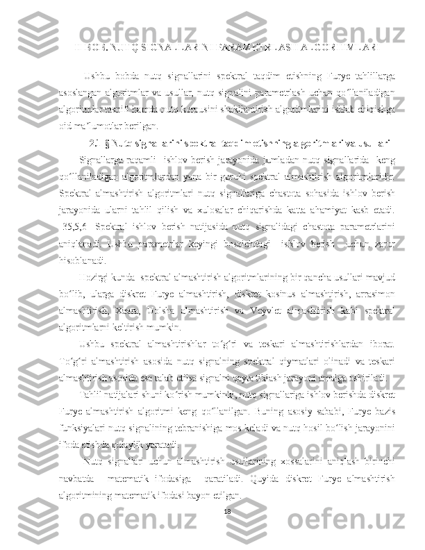 II-BOB. NUTQ SIGNALLARINI PARAMETRLASH ALGORITMLARI
Ushbu   bobda   nutq   signallarini   spektral   taqdim   etishning   Furye   tahlillarga
asoslangan   algoritmlar   va   usullar,   nutq   signalini   parametrlash   uchun   qo llaniladiganʻ
algoritmlar tasnifi hamda nutq korpusini shakllantirish algoritmlarini ishlab chiqishga
oid ma lumotlar berilgan.	
ʼ
2.1-§ Nutq signallarini spektral taqdim etishning algoritmlari va usullari
Signallarga   raqamli     ishlov   berish   jarayonida   jumladan   nutq   signallarida     keng
qo llaniladigan   algoritmlardan   yana   bir   guruhi   spektral   almashtirish   algoritmlaridir.	
ʻ
Spektral   almashtirish   algoritmlari   nutq   signallariga   chastota   sohasida   ishlov   berish
jarayonida   ularni   tahlil   qilish   va   xulosalar   chiqarishda   katta   ahamiyat   kasb   etadi.
[35,5,6]   Spektral   ishlov   berish   natijasida   nutq   signalidagi   chastota   parametrlarini
aniqlanadi.   Ushbu   parametrlar   keyingi   bosqichdagi     ishlov   berish     uchun   zarur
hisoblanadi.
Hozirgi kunda  spektral almashtirish algoritmlarining bir qancha usullari mavjud
bo lib,   ularga   diskret   Furye   almashtirish,   diskret   kosinus   almashtirish,   arrasimon
ʻ
almashtirish,   Xaara,   Uolsha   almashtirish   va   Veyvlet   almashtirish   kabi   spektral
algoritmlarni keltirish mumkin.
Ushbu   spektral   almashtirishlar   to g ri   va   teskari   almashtirishlardan   iborat.	
ʻ ʻ
To g ri   almashtirish   asosida   nutq   signalning   spektral   qiymatlari   olinadi   va   teskari	
ʻ ʻ
almashtirish asosida esa talab etilsa signalni qayta tiklash jarayoni amalga oshiriladi.  
Tahlil natijalari shuni ko rish mumkinki, nutq signallariga ishlov berishda diskret	
ʻ
Furye   almashtirish   algoritmi   keng   qo llanilgan.   Buning   asosiy   sababi,   Furye   bazis	
ʻ
funksiyalari nutq signalining tebranishiga mos keladi va nutq hosil bo lish jarayonini	
ʻ
ifoda etishda qulaylik yaratadi.
  Nutq   signallari   uchun   almashtirish   usullarining   xossalarini   aniqlash   birinchi
navbatda     matematik   ifodasiga     qaratiladi.   Quyida   diskret   Furye   almashtirish
algoritmining matematik ifodasi bayon etilgan.
18 