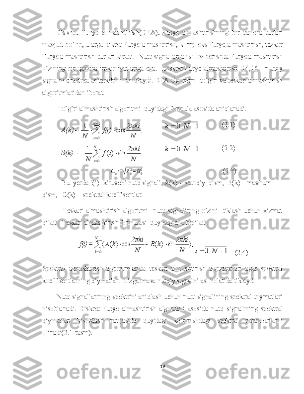 Diskret   Furye   almashtirish(DFA).   Furye   almashtirishning   bir   qancha   turlari
mavjud bo lib, ularga dikret Furye almashtirish, kompleks Furye almashtirish, tezkorʻ
Furye almashtirish  turlari kiradi.  Nutq signallarga ishlov berishda Furye almashtirish
o zining bir qancha imkoniyatlariga ega.   Diskret Furye almashtirish [14,16]   nutqiy	
ʻ
signalni chastotalar tarkibini  aniqlaydi. DFA algoritmi  to g ri va teskari almashtirish	
ʻ ʻ
algoritmlaridan iborat. 
 To g ri almashtirish algoritmi  quyidagi formula asosida aniqlanadi.	
ʻ ʻ	
,	cos	1	1	

	
	
N
0=i	N
ki	2π	f(i)	
N	
=	A(k)	1	..0			N	k
(2.1)	
,	sin	)(	1	1	

	
		
N
0=i	N
ki	2π	i	f	
N	
=	B(k)	1	..0			N	k
(2.2)
C
k =	
√ A
k2
+ B
k2
     (2.3)
Bu  yerda f(i)- kiruvchi nutq signali, A(k) – xaqiqiy  qism,  B(k) – mavhum 
qism,   C(k) – spektral koeffisentlar.
                Teskari   almashtirish   algoritmi     nutq   signalining   o zini     tiklash   uchun   xizmat	
ʻ
qiladi. Teskari almashtirish formulasi  quyidagicha topiladi.	
,)	sin	)	(	cos	)	(	(
1	

	
			
N
0=k	N
ki	2π	k	B	
N
ki	2π	k	A	=	f(i)	
1	..0			N	i
    (2.4)
Spektral   almashtirish   algoritmlarida   teskari   almashtirish   algoritmlari   agar   spektral
koeffisentlarning qiymatlari  o zgarmasa nutqiy signalni asl holatida tiklaydi.	
ʻ
Nutq signallarining spektrini aniqlash uchun nutq signalining spektral qiymatlari
hisoblanadi.   Diskret   Furye   almashtirish   algoritmi   asosida   nutq   signalining   spektral
qiymatlari   hisoblash   natijasida   quyidagi   ko rinishdagi   spektral   parametrlarni	
ʻ
olinadi(2.1-rasm). 
19 