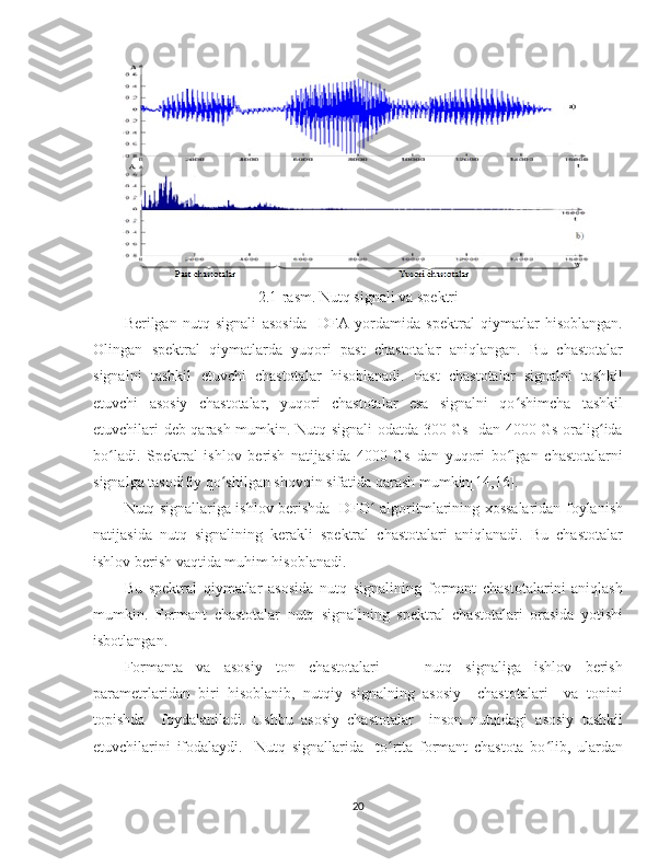 2.1-rasm. Nutq signali va spektri
Berilgan   nutq   signali   asosida     DFA   yordamida   spektral   qiymatlar   hisoblangan.
Olingan   spektral   qiymatlarda   yuqori   past   chastotalar   aniqlangan.   Bu   chastotalar
signalni   tashkil   etuvchi   chastotalar   hisoblanadi.   Past   chastotalar   signalni   tashkil
etuvchi   asosiy   chastotalar,   yuqori   chastotalar   esa   signalni   qo shimcha   tashkilʻ
etuvchilari deb qarash mumkin. Nutq signali odatda 300 Gs   dan 4000 Gs oralig ida	
ʻ
bo ladi.   Spektral   ishlov   berish   natijasida   4000   Gs   dan   yuqori   bo lgan   chastotalarni	
ʻ ʻ
signalga tasodifiy qo shilgan shovqin sifatida qarash mumkin[14,16]. 	
ʻ
Nutq signallariga ishlov berishda   DFO  algoritmlarining xossalaridan foylanish	
ʻ
natijasida   nutq   signalining   kerakli   spektral   chastotalari   aniqlanadi.   Bu   chastotalar
ishlov berish vaqtida muhim hisoblanadi. 
Bu   spektral   qiymatlar   asosida   nutq   signalining   formant   chastotalarini   aniqlash
mumkin.   Formant   chastotalar   nutq   signalining   spektral   chastotalari   orasida   yotishi
isbotlangan.
Formanta   va   asosiy   ton   chastotalari   -     nutq   signaliga   ishlov   berish
parametrlaridan   biri   hisoblanib,   nutqiy   signalning   asosiy     chastotalari     va   tonini
topishda     foydalaniladi.   Ushbu   asosiy   chastotalar     inson   nutqidagi   asosiy   tashkil
etuvchilarini   ifodalaydi.     Nutq   signallarida     to rtta   formant   chastota   bo lib,   ulardan	
ʻ ʻ
20 