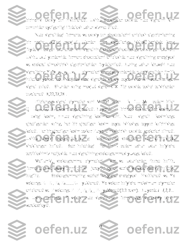 birinchisi   asosiy   ton   hisoblanadi.   Ushbu   chastotalar   asosida   nutq   signalini   kim
tomonidan aytilganligi ifodalash uchun xizmat qiladi.  
Nutq   signalidagi   formanta   va   asosiy   ton   chastotalarini   aniqlash   algoritmlarning
bir   necha   usullari   mavjud.   Ulardan   nutq   signallariga   ishlov   berishda   keng
foydalaniladigan usullardan biri  signalning spektral  chastotasiga  asoslangan  usulidir.
Ushbu   usul   yordamida   formant   chastotalarni   aniqlashda   nutq   signalining   energiyasi
va   spektral   almashtirish   algoritmlaridan   foydalaniladi.   Buning   uchun   kiruvchi   nutq
signalining Y=[x
1  x
2 , x
3 …x
N ]    qiymatlari energiya yordamida nutq signalidan jimlik
holatlari   yo qotiladi.   Natijada   nutq   signalida   asosiy   qayta   ishlanishi   zarur   bo lganʻ ʻ
signal   qoladi.     Shundan   so ng   mavjud   signal   KIX   filtr   asosida   tashqi   ta sirlardan	
ʻ ʼ
tozalanadi [8,22,27,28].  
Filtrlangan   signal   qiymatlar   soni   M=256   tadan       k=[1…   M]     qadam   bilan
Q=[L
1 ,L
2 ,L
3 ,…L
n ] kesimlarga ajratiladi. Bu yerda L
1   - birinchi boshlang ich kesim, L	
ʻ
n
-   oxirgi   kesim,   n-nutq   signalining   kesimlar   soni.   Nutq     signali     kesimlarga
ajratilgandan   so ng,   har   bir   ajratilgan   kesim   qayta   ishlashga   tayyor   ko rinishga	
ʻ ʻ
keladi. Har bir ajratilgan kesim tezkor Furye  almashtirish  asosida  spektrlari olinadi.
Ushbu   jarayon   tugagandan   so ng     kesimlarning   spektrlari     satr   ko rinishida	
ʻ ʻ
shakllangan   bo ladi.     Satr   holatidagi     har   bir   L   qadam   uchun   ustun   bo yicha	
ʻ ʻ
tartiblashimiz natijasida  nutq signalining spektogrammasi yuzaga keladi.       
Ma lumki,   spektogramma   qiymatlari     satr   va   ustunlardan   iborat   bo lib,	
ʼ ʻ
formantalar   va   asosiy   tonni   topish     jarayoni   aynan   satrlar   va   ustunlarning   holatiga
bog liq.           Spektogrammaning   satrlari   bo yicha   energiyasi     hisoblanadi   va   Ye	
ʻ ʻ
vektorga   E=[E
1,   E
2,   E
3………. E
n ]     yuklanadi.   Ye   vektor   bo yicha   maksimum   qiymatlar	
ʻ
aniqlanadi va  F vektorga F=[F
1,  F
2,  F
3….  F
i ]  yuklanadi(2.2-rasm).  Bu yerda  i=1,2,3…
n .   Ushbu   topilgan     F   vektor   nutq   signalining     formantalari   va   asosiy   tonini
xarakterlaydi.  
21 