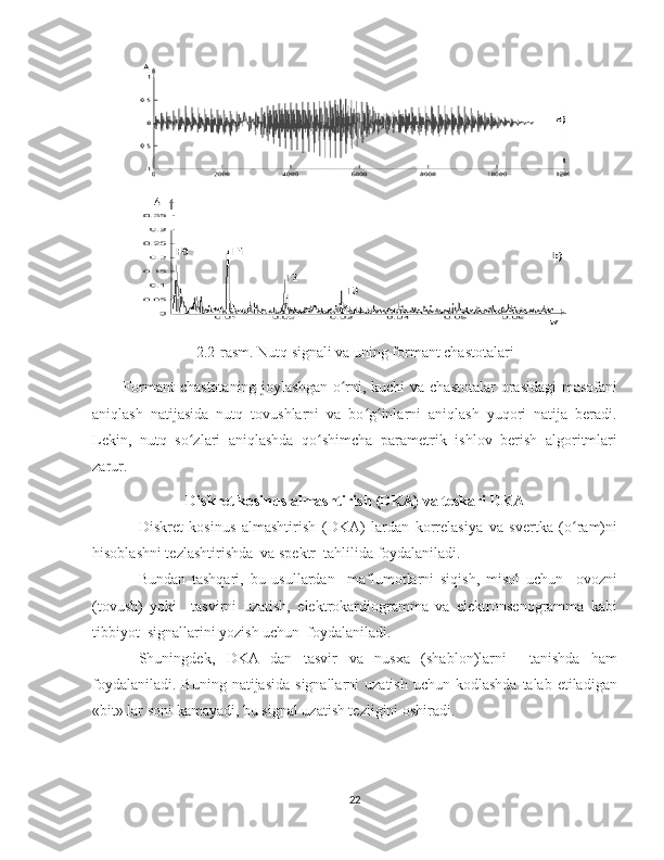 2.2-rasm. Nutq signali va uning formant chastotalari
Formant  chastotaning joylashgan o rni, kuchi va chastotalar  orasidagi  masofaniʻ
aniqlash   natijasida   nutq   tovushlarni   va   bo g inlarni   aniqlash   yuqori   natija   beradi.	
ʻ ʻ
Lekin,   nutq   so zlari   aniqlashda   qo shimcha   parametrik   ishlov   berish   algoritmlari	
ʻ ʻ
zarur.
Diskret kosinus almashtirish (DKA) va teskari DKA
Diskret   kosinus   almashtirish   (DKA)   lardan   korrelasiya   va   svertka   (o ram)ni	
ʻ
hisoblashni tezlashtirishda  va spektr  tahlilida foydalaniladi.
Bundan   tashqari,   bu   usullardan     ma lumotlarni   siqish,   misol   uchun     ovozni	
ʼ
(tovush)   yoki     tasvirni   uzatish,   elektrokardiogramma   va   elektronsenogramma   kabi
tibbiyot  signallarini yozish uchun  foydalaniladi.
Shuningdek,   DKA   dan   tasvir   va   nusxa   (shablon)larni     tanishda   ham
foydalaniladi.  Buning  natijasida  signallarni   uzatish  uchun kodlashda   talab etiladigan
«bit» lar soni kamayadi, bu signal uzatish tezligini oshiradi.
22 