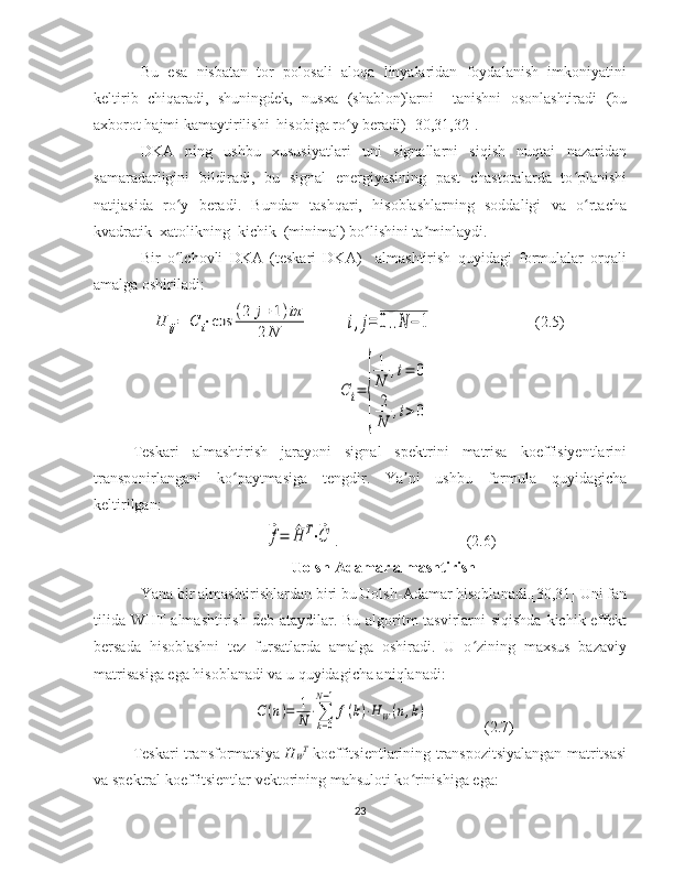 Bu   esa   nisbatan   tor   polosali   aloqa   linyalaridan   foydalanish   imkoniyatini
keltirib   chiqaradi,   shuningdek,   nusxa   (shablon)larni     tanishni   osonlashtiradi   (bu
axborot hajmi kamaytirilishi  hisobiga ro y beradi) [30,31,32].ʻ
DKA   ning   ushbu   xususiyatlari   uni   signallarni   siqish   nuqtai   nazaridan
samaradarligini   bildiradi,   bu   signal   energiyasining   past   chastotalarda   to planishi	
ʻ
natijasida   ro y   beradi.   Bundan   tashqari,   hisoblashlarning   soddaligi   va   o rtacha	
ʻ ʻ
kvadratik  xatolikning  kichik  (minimal) bo lishini ta minlaydi.	
ʻ ʼ
Bir   o lchovli   DKA   (teskari   DKA)     almashtirish   quyidagi   formulalar   orqali	
ʻ
amalga oshiriladi: 	
H	ij=	C	i⋅cos	(2	j+1)iπ	
2	N	,	i,j=	0..N	−	1
(2.5)	
С	i=	
{
1
N	
,i=	0	
2
N	
,i>0
Teskari   almashtirish   jarayoni   signal   spektrini   matrisa   koeffisiyentlarini
transponirlangani   ko paytmasiga   tengdir.   Ya ni   ushbu   formula   quyidagicha	
ʻ ʼ
keltirilgan: 	
⃗f=	^H	T⋅⃗C
.       (2.6)
Uolsh-Adamar   almashtirish
Yana bir almashtirishlardan biri bu Uolsh-Adamar hisoblanadi.[30,31] Uni fan
tilida WHT almashtirish deb ataydilar. Bu algoritm tasvirlarni siqishda  kichik effekt
bersada   hisoblashni   tez   fursatlarda   amalga   oshiradi.   U   o zining   maxsus   bazaviy	
ʻ
matrisasiga ega hisoblanadi va u quyidagicha aniqlanadi:   	
С(n)=	1
N⋅∑
k=0	
N−1
f(k)⋅HW(n,k)
(2.7)
Teskari   transformatsiya   H
W T
  koeffitsientlarining transpozitsiyalangan matritsasi
va spektral koeffitsientlar vektorining mahsuloti ko rinishiga ega:
ʻ
23 