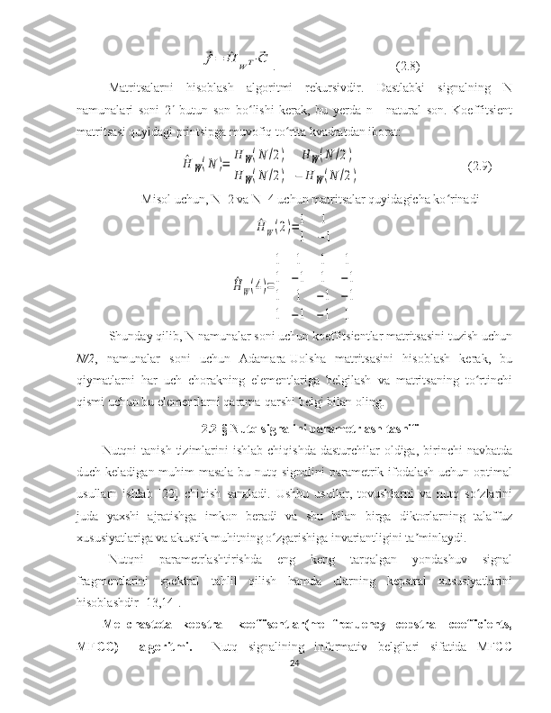 ⃗f=	^H	W	T⋅⃗C. (2.8)
Matritsalarni   hisoblash   algoritmi   rekursivdir.   Dastlabki   signalning   N
namunalari   soni   2 n
  butun   son   bo lishi   kerak,   bu   yerda   n   -   natural   son.   Koeffitsient	
ʻ
matritsasi quyidagi printsipga muvofiq to rtta kvadratdan iborat:	
ʻ	
^H	W(N	)=	H	W(N	/2)	H	W(N	/2)	
H	W(N	/2)	−	H	W(N	/2)
(2.9)
Misol uchun, N=2 va N=4 uchun matritsalar quyidagicha ko rinadi	
ʻ	
^H	W(2)=	1	1	
1	−	1	
^H	W(4)=
1	1	1	1	
1	−1	1	−1	
1	1	−1	−1	
1	−1	−1	1
Shunday qilib, N namunalar soni uchun koeffitsientlar matritsasini tuzish uchun
N/2 ,   namunalar   soni   uchun   Adamara-Uolsha   matritsasini   hisoblash   kerak,   bu
qiymatlarni   har   uch   chorakning   elementlariga   belgilash   va   matritsaning   to rtinchi	
ʻ
qismi uchun bu elementlarni qarama-qarshi belgi bilan oling.
2.2-§ Nutq signalini parametrlash tasnifi
Nutqni  tanish  tizimlarini  ishlab  chiqishda  dasturchilar   oldiga,  birinchi  navbatda
duch keladigan muhim  masala bu nutq signalini  parametrik ifodalash uchun optimal
usullarn   ishlab   [22]   chiqish   sanaladi.   Ushbu   usullar,   tovushlarni   va   nutq   so zlarini
ʻ
juda   yaxshi   ajratishga   imkon   beradi   va   shu   bilan   birga   diktorlarning   talaffuz
xususiyatlariga va akustik muhitning o zgarishiga invariantligini ta minlaydi.	
ʻ ʼ
Nutqni   parametrlashtirishda   eng   keng   tarqalgan   yondashuv   signal
fragmentlarini   spektral   tahlil   qilish   hamda   ularning   kepstral   xususiyatlarini
hisoblashdir [13,14].
Mel-chastota   kepstral   koeffisentlar(mel-frequency   cepstral   coefficients,
MFCC)     algoritmi.     Nutq   signalining   informativ   belgilari   sifatida   MFCC
24 