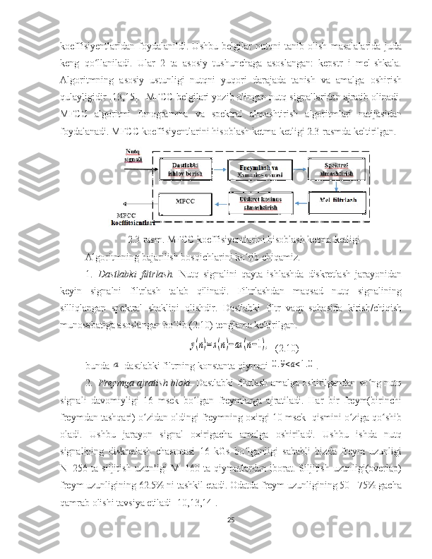 koeffisiyentlaridan   foydalanildi.   Ushbu   belgilar   nutqni   tanib   olish   masalalarida   juda
keng   qo llaniladi.   Ular   2   ta   asosiy   tushunchaga   asoslangan:   kepstr   i   mel-shkala.ʻ
Algoritmning   asosiy   ustunligi   nutqni   yuqori   darajada   tanish   va   amalga   oshirish
qulayligidir [13,15].  MFCC belgilari yozib olingan nutq signallaridan ajratib olinadi.
MFCC   algoritmi   fonogramma   va   spektral   almashtirish   algoritmlari   natijasidan
foydalanadi. MFCC koeffisiyentlarini hisoblash ketma-ketligi 2.3-rasmda keltirilgan.
2.3-rasm. MFCC koeffisiyentlarini hisoblash ketma-ketligi
Algoritmning bajarilish bosqichlarini ko rib chiqamiz.	
ʻ
1. Dastlabki   filtrlash.   Nutq   signalini   qayta   ishlashda   diskretlash   jarayonidan
keyin   signalni   filtrlash   talab   qilinadi.   Filtrlashdan   maqsad   nutq   signalining
silliqlangan   spektral   shaklini   olishdir.   Dastlabki   filtr   vaqt   sohasida   kirish/chiqish
munosabatiga asoslangan bo lib (2.10) tenglama keltirilgan. 	
ʻ	
y(n)=x(n)−ax	(n−1),
  (2.10)
bunda 	
a  dastlabki filtrning konstanta qiymati 	0.9<a<1.0 . 
2. Freymga ajratish bloki.   Dastlabki filtrlash amalga oshirilgandan so ng nutq	
ʻ
signali   davomiyligi   16   msek   bo lgan   freymlarga   ajratiladi.   Har   bir   freym(birinchi	
ʻ
freymdan tashqari) o zidan oldingi freymning oxirgi 10 msek  qismini o ziga qo shib	
ʻ ʻ ʻ
oladi.   Ushbu   jarayon   signal   oxirigacha   amalga   oshiriladi.   Ushbu   ishda   nutq
signalining   diskretlash   chastotasi   16   kGs   bo lganligi   sababli   bizda   freym   uzunligi	
ʻ
N=256   ta   siljitish   uzunligi   M=160   ta   qiymatlardan   iborat.   Siljitish   uzunligi(overlap)
freym uzunligining 62.5% ni tashkil etadi. Odatda freym uzunligining 50 - 75% gacha
qamrab olishi tavsiya etiladi [10,13,14]. 
25 