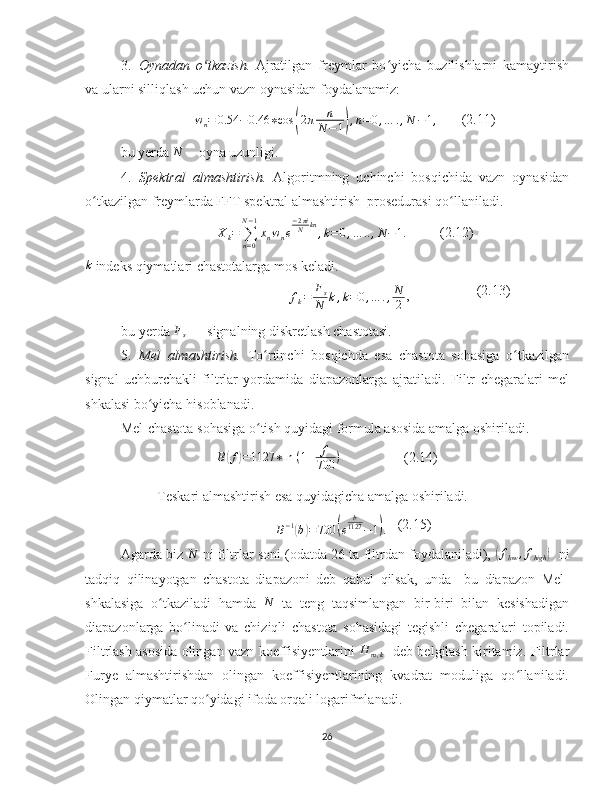 3. Oynadan   o tkazish.ʻ   Ajratilgan   freymlar   bo yicha   buzilishlarni   kamaytirish	ʻ
va ularni silliqlash uchun vazn oynasidan foydalanamiz:  
w
n = 0.54 − 0.46 ∗ cos	
( 2 π n
N − 1	) , n = 0 , … . , N − 1 ,
       (2.11)
bu yerda  N
  - oyna uzunligi. 
4. Spektral   almashtirish.   Algoritmning   uchinchi   bosqichida   vazn   oynasidan
o tkazilgan freymlarda FFT spektral almashtirish  prosedurasi qo llaniladi.  	
ʻ ʻ	
Xk=	∑n=0	
N−1
xnwne
−2πiN	kn,k=0,…	..,N−1.
       (2.12)	
k
 indeks qiymatlari chastotalarga mos keladi.
f
k = F
s
N k , k = 0 , … . , N
2 , (2.13)
bu yerda 	
Fs  — signalning diskretlash chastotasi.
5. Mel   almashtirish.   To rtinchi   bosqichda   esa   chastota   sohasiga   o tkazilgan	
ʻ ʻ
signal   uchburchakli   filtrlar   yordamida   diapazonlarga   ajratiladi.   Filtr   chegaralari   mel
shkalasi bo yicha hisoblanadi. 	
ʻ
Mel-chastota sohasiga o tish quyidagi formula asosida amalga oshiriladi.	
ʻ
B	
( f	) = 1127 ∗ ln   ( 1 + f
700 )
    (2.14)
Teskari almashtirish esa quyidagicha amalga oshiriladi.	
B−1(b)=700	(e	
b1127	−1).
   (2.15)
Agarda biz 	
N -ni filtrlar soni (odatda 26 ta filtrdan foydalaniladi), 	(flow	,fhigh	) - ni
tadqiq   qilinayotgan   chastota   diapazoni   deb   qabul   qilsak,   unda     bu   diapazon   Mel-
shkalasiga   o tkaziladi   hamda  	
ʻ	N   ta   teng   taqsimlangan   bir-biri   bilan   kesishadigan
diapazonlarga   bo linadi   va   chiziqli   chastota   sohasidagi   tegishli   chegaralari   topiladi.	
ʻ
Filtrlash asosida olingan vazn koeffisiyentlarini  	
H	m,k   -deb belgilash kiritamiz. Filtrlar
Furye   almashtirishdan   olingan   koeffisiyentlarining   kvadrat   moduliga   qo llaniladi.	
ʻ
Olingan qiymatlar qo yidagi ifoda orqali logarifmlanadi.	
ʻ
26 