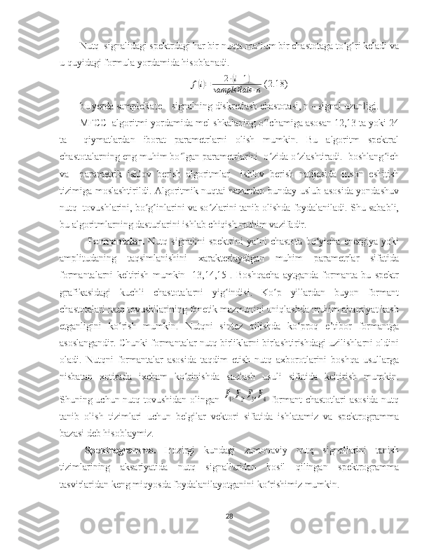 Nutq  signalidagi spektrdagi har bir nuqta ma lum bir chastotaga to g ri keladi vaʼ ʻ ʻ
u quyidagi formula yordamida hisoblanadi.	
f(i)=	2∙(i+1)	
sampleRate	∙n
 (2.18)
bu yerda sampleRate – signalning diskretlash chastotasi, n – signal uzunligi. 
MFCC  algoritmi yordamida mel-shkalaning o lchamiga asosan 12,13 ta yoki 24	
ʻ
ta     qiymatlardan   iborat   parametrlarni   olish   mumkin.   Bu   algoritm   spektral
chastotalarning eng muhim bo lgan parametrlarini  o zida o zlashtiradi.  boshlang ich	
ʻ ʻ ʻ ʻ
va     parametrik   ishlov   berish   algoritmlar     ishlov   berish   natijasida   inson   eshitish
tizimiga moslashtirildi. Algoritmik nuqtai nazardan bunday uslub asosida yondashuv
nutq  tovushlarini, bo g inlarini va so zlarini tanib olishda foydalaniladi. Shu sababli,	
ʻ ʻ ʻ
bu algoritmlarning dasturlarini ishlab chiqish muhim vazifadir.    
Formantalar.   Nutq   signalini   spektrini   ya ni   chastota   bo yicha   energiya   yoki	
ʼ ʻ
amplitudaning   taqsimlanishini   xarakterlaydigan   muhim   parametrlar   sifatida
formantalarni   keltirish   mumkin   [13,14,15].   Boshqacha   aytganda   formanta   bu   spektr
grafikasidagi   kuchli   chastotalarni   yig indisi.   Ko p   yillardan   buyon   formant	
ʻ ʻ
chastotalari nutq tovushilarining fonetik mazmunini aniqlashda muhim ahamiyat kasb
etganligini   ko rish   mumkin.   Nutqni   sintez   qilishda   ko proq   e’tibor   formantga	
ʻ ʻ
asoslangandir. Chunki formantalar nutq birliklarni birlashtirishdagi uzilishlarni oldini
oladi.   Nutqni   formantalar   asosida   taqdim   etish   nutq   axborotlarini   boshqa   usullarga
nisbatan   xotirada   ixcham   ko rinishda   saqlash   usuli   sifatida   keltirish   mumkin.	
ʻ
Shuning uchun nutq tovushidan olingan  	
F1,F2,F3,F4   formant chastotlari asosida nutq
tanib   olish   tizimlari   uchun   belgilar   vektori   sifatida   ishlatamiz   va   spektrogramma
bazasi deb hisoblaymiz. 
Spektrogramma.   Hozirgi   kundagi   zamonaviy   nutq   signallarini   tanish
tizimlarining   aksariyatida   nutq   signallaridan   hosil   qilingan   spektrogramma
tasvirlaridan keng miqyosda foydalanilayotganini ko rishimiz mumkin. 
ʻ
28 