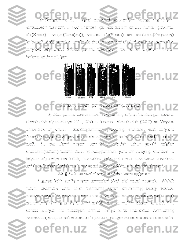   Spektrogramma   bu   –   signal   quvvatini   va   zichligini   vaqtga   bog liqliginiʻ
ko rsatuvchi   tasvirdir.   U   ikki   o lchovli   grafikda   taqdim   etiladi.   Bunda   gorizontal	
ʻ ʻ
o q(X-axis)     vaqtni(Time(ms)),   vertikal   o q(Y-axis)   esa   chastotani(Frequency)
ʻ ʻ
ko rsatadi.   Aniq   vaqtdagi   amplituda   chastota   xarakteristikalari   esa   rang   intensivligi
ʻ
bo yicha   belgilanadi.   Spektrogramma   tasvirlarini   hosil   qilish   algoritmi   [14,15]
ʻ
ishlarda keltirib o tilgan.	
ʻ
2.5-rasm.  Spektrogramma tasvirlariga misollar
Spektrogramma tasvirini hosil qilishda eng ko p qo llaniladigan spektral	
ʻ ʻ
almashtirish   algoritmlarga   FFT,   Diskret   kosinus     almashtirish   (DCT)   va   Veyvlet
almashtirishlar   kiradi.     Spektrogrammaning   afzalligi   shundaki,   vaqt   bo yicha	
ʻ
fonemaning   yuqori   va   past   chastotalarini     batafsil   ko rsatish   imkoniyatini   taqdim	
ʻ
etadi.   Bu   esa   ularni   neyron   tarmog ida   o qitish   uchun   yaxshi   belgilar	
ʻ ʻ
shablonini(pattern)   taqdim   etadi.   Spektrogrammani   yana   bir   qulayligi   shundaki,   u
belgilar   to plamiga   boy   bo lib,     biz   ushbu     belgilarni   ajratib   olish   uchun   tasvirlarni	
ʻ ʻ
tanish usullaridan foydalana olamiz va tadqiqotning ikkita sohasini birlashtiramiz.
2.3-§ Nutq korpusini shakllantirish texnologiyalari
Bugunga   kelib   sun’iy   neyron   tarmoqlari   (Artificial   neural   network   -   ANN))
nutqni   avtomatik   tanib   olish   tizimlarini   ishlab   chiqishning   asosiy   vositasi
hisoblanmoqda.   Nutqni   tanish   tizimlarida   o rgatuvchi   tanlamani   hosil   qilish(dataset)	
ʻ
esa   umumiy   ishning   asosiy   ulushini   tashkil   etadi   va   muhim   jarayon   sanaladi.   Shu
sohada   faoliyat   olib   boradigan   olimlar   fikriga   ko ra   intellektual   tizimlarning	
ʻ
ishonchlilik, aniqlilik ko rsatkichi ko p jihatdan qurilgan model arxitekturasidan ko ra	
ʻ ʻ ʻ
29 