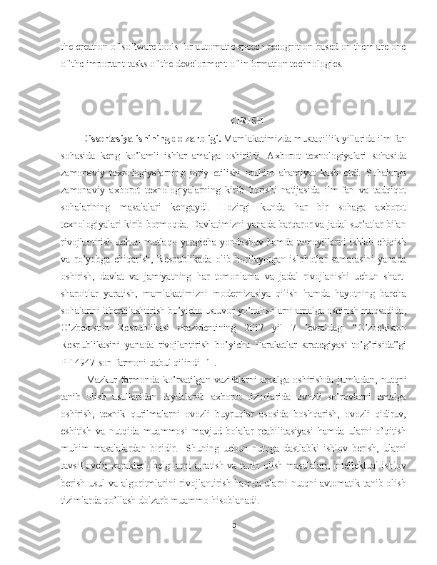 the creation of software tools for automatic speech recognition based on them are one
of the important tasks of the development of information technologies.
KIRISH
    Dissertasiya ishining dolzarbligi.  Mamlakatimizda mustaqillik yillarida ilm fan
sohasida   keng   ko’lamli   ishlar   amalga   oshirildi.   Axborot   texnologiyalari   sohasida
zamonaviy   texnologiyalarning   joriy   etilishi   muhim   ahamiyat   kasb   etdi.   Sohalarga
zamonaviy   axborot   texnologiyalarning   kirib   borishi   natijasida   ilm-fan   va   tadqiqot
sohalarining   masalalari   kengaydi.   Hozirgi   kunda   har   bir   sohaga   axborot
texnologiyalari kirib bormoqda. Davlatimizni yanada barqaror va jadal sur’atlar bilan
rivojlantirish   uchun   mutlaqo   yangicha   yondashuv   hamda   tamoyillarni   ishlab   chiqish
va   ro’yobga   chiqarish,   Respublikada   olib   borilayotgan   islohotlar   samarasini   yanada
oshirish,   davlat   va   jamiyatning   har   tomonlama   va   jadal   rivojlanishi   uchun   shart-
sharoitlar   yaratish,   mamlakatimizni   modernizasiya   qilish   hamda   hayotning   barcha
sohalarini liberallashtirish bo’yicha ustuvor yo’nalishlarni amalga oshirish maqsadida,
O’zbekiston   Respublikasi   Prezidentining   2017   yil   7   fevraldagi   “O’zbekiston
Respublikasini   yanada   rivojlantirish   bo’yicha   Harakatlar   strategiyasi   to’g’risida”gi
PF-4947-son farmoni qabul qilindi [1]. 
Mazkur   farmonda   ko’rsatilgan   vazifalarni   amalga   oshirishda   jumladan,   nutqni
tanib   olish   usullaridan   foydalanib   axborot   tizimlarida   ovozli   so’rovlarni   amalga
oshirish,   texnik   qurilmalarni   ovozli   buyruqlar   asosida   boshqarish,   ovozli   qidiruv,
eshitish   va   nutqida   muammosi   mavjud   bolalar   reabilitasiyasi   hamda   ularni   o’qitish
muhim   masalalardan   biridir .     Shuning   uchun   nutqga   dastlabki   ishlov   berish,   ularni
tavsiflovchi xarakterli belgilarni ajratish va tanib olish masalalari, intellektual ishlov
berish usul va algoritmlarini rivojlantirish hamda ularni nutqni avtomatik tanib olish
tizimlarda qo’llash dolzarb muammo hisoblanadi.
3 