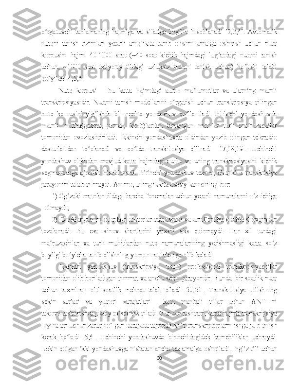 o rgatuvchi   tanlamaning   hajmiga   va   sifatiga   bog liq   hisoblanadi   [2,3,4].   Avtomatikʻ ʻ
nutqni   tanish   tizimlari   yetarli   aniqlikda   tanib   olishni   amalga   oshirish   uchun   nutq
korpusini   hajmi   40-1000   soat   (~40   soat   kichik   hajmdagi   lug atdagi   nutqni   tanish	
ʻ
uchun,   ~1000   soat   ixtiyoriy   tildagi   uzluksiz   nutqni   tanish   uchun)   bo lishi   talabi	
ʻ
qo yiladi[4,5,6]. 	
ʻ
Nutq   korpusi   –   bu   katta   hajmdagi   audio   ma lumotlar   va   ularning   matnli	
ʼ
transkripsiyasidir.   Nutqni   tanish   modellarini   o rgatish   uchun   transkripsiya   qilingan	
ʻ
nutq   korpusini   yig ishda   bir   nechta   yondashuv   qo llaniladi.   Birinchi   yondashuvda	
ʻ ʻ
matnli   manba(gazeta,   jurnal,   kitob)lardan   tanlangan   matnlar   turli   ma ruzachilar	
ʼ
tomonidan   ovozlashtiriladi.   Ikkinchi   yondashuvda   oldindan   yozib   olingan   teleradio
dasturlaridan   to planadi   va   qo lda   transkripsiya   qilinadi   [17,18,19].   Uchinchi	
ʻ ʻ
yondashuv   oldindan   mavjud   katta   hajmdagi   audio   va   uning   transkripsiyasini   kichik
segmentlarga   ajratish   hisoblanadi.   Birinchi   yondashuv   tezroq,   chunki   u   transkrisiya
jarayonini talab qilmaydi. Ammo, uning ikkita asosiy kamchiligi bor:
1) Og zaki matnlar tildagi barcha fonemalar uchun yetarli namunalarni o z ichiga	
ʻ ʻ
olmaydi;
2)  Cheklangan miqdordagi diktorlar qatnashadi va atrof-muhit odatda shovqindan
tozalanadi.   Bu   esa   sinov   shartlarini   yaxshi   aks   ettirmaydi.   Har   xil   turdagi
ma ruzachilar   va   turli   muhitlardan   nutq   namunalarining   yetishmasligi   katta   so z	
ʼ ʻ
boyligi bo yicha tanib olishning yomon natijalariga olib keladi.	
ʻ
Ikkinchi   yondashuv   (transkripsiya   usuli)   professional   transkripsiyachilar
tomonidan olib boriladigan qimmat va ancha sekin jarayondir. Bunda  bir soatlik nutq
uchun   taxminan   olti   soatlik   mehnat   talab   qiladi   [20,21].   Transkripsiya   qilishning
sekin   sur’ati   va   yuqori   xarajatlari     kam   manbali   tillar   uchun   ANT   ni
takomillashtirishga jiddiy to sqinlik qiladi. Bundan tashqari, katta hajmli transkripsiya	
ʻ
loyihalari uchun zarur bo lgan darajada tajribali ko p transkriptorlarni ishga jalb qilish	
ʻ ʻ
kerak   bo ladi   [5,6].   Uchinchi   yondashuvda   birinchidagidek   kamchiliklar   uchraydi.	
ʻ
Lekin qolgan ikki yondashuvga nisbatan ancha tez amalga oshiriladi. Ingliz tili uchun
30 