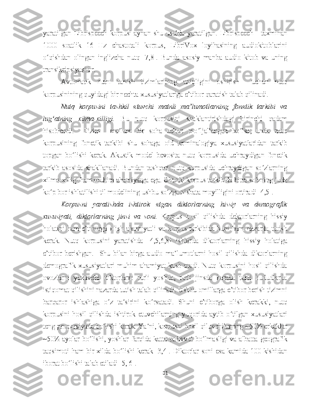 yaratilgan   Librispeech   korpusi   aynan   shu   usulda   yaratilgan.   Librispeech   -   taxminan
1000   soatlik   16   Hz   chastotali   korpus,   LibriVox   loyihasining   audiokitoblarini
o qishdan   olingan   inglizcha   nutq   [7,8].   Bunda   asosiy   manba   audio   kitob   va   uningʻ
transikripsiyasidir.
Avtomatik   nutni   tanish   tizimlarining   aniqligini   oshirish     uchun   nutq
korpusinining quyidagi bir nechta xususiyatlariga e’tibor qaratish talab qilinadi. 
Nutq   korpusini   tashkil   etuvchi   matnli   ma lumotlarning   fonetik   tarkibi   va	
ʼ
lug atning   xilma-xilligi.	
ʻ   Bu   nutq   korpusini   shaklantirishdagi   birinchi   qadam
hisoblandi.     Tizim     ma lum   bir   soha   uchun   mo ljallangan   bo lsa,   unda   nutq	
ʼ ʻ ʻ
korpusining   fonetik   tarkibi   shu   sohaga   oid   terminalogiya   xususiyatlaridan   tarkib
topgan   bo lishi   kerak.   Akustik   model   bevosita   nutq   korpusida   uchraydigan   fonetik	
ʻ
tarkib   asosida   shakllanadi.   Bundan   tashqari   nutq   korpusida   uchraydigan   so zlarning	
ʻ
xilma-xilligi ham muhim ahamiyatga ega. Chunki korpus tarkibida bitta so zning juda	
ʻ
ko p bor ishlatilishi til modelining ushbu so zga nisbata moyilligini ortiradi [4,5]. 	
ʻ ʻ
Korpusni   yaratishda   ishtirok   etgan   diktorlarning   hissiy   va   demografik
xususiyati,   diktorlarning   jinsi   va   soni.   Korpus   hosil   qilishda   dektorlarning   hissiy
holatini   ham   e’tiborga   olish   ahamiyatli   va   korpus   tarkibida  buni   ham   nazarda   tutish
kerak.   Nutq   korpusini   yaratishda   [4,5,6,8]   ishlarda   diktorlarning   hissiy   holatiga
e’tibor   berishgan.     Shu   bilan   birga   audio   ma lumotlarni   hosil   qilishda   diktorlarning	
ʼ
demografik   xususiyatlari   muhim   ahamiyat   kasb   etadi.   Nutq   korpusini   hosil   qilishda
ovozlarni   yozuvchi   diktorlarni   turli   yoshda,   turli   jinsda   hamda   turli   hududlarda
istiqomat qilishini nazarda tutish talab qilinadi. Ushbu omillarga e’tibor berish tizimni
barqaror   ishlashiga   o z   ta sirini   ko rsatadi.   Shuni   e’tiborga   olish   kerakki,   nutq	
ʻ ʼ ʻ
korpusini   hosil   qilishda   ishtirok   etuvchilarning   yuqorida   aytib   o tilgan   xususiyatlari	
ʻ
teng proporsiyada bo lishi kerak. Ya ni, korpusni hosil qiluvchilarning ~50% erkaklar	
ʻ ʼ
~50%  ayolar bo lishi, yoshlar farqida katta tafavvut  bo lmasligi  va albatta geografik	
ʻ ʻ
taqsimoti  ham bir xilda bo lishi  kerak [3,4]. Diktorlar  soni  esa kamida 100 kishidan	
ʻ
iborat bo lishi talab etiladi [5, 6].	
ʻ
31 