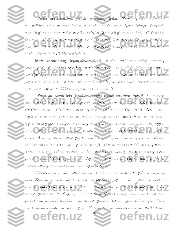   Audio   ma lumotlarni   yozish   muhitining   holati.ʼ   Yaratilayotgan   tizimning
maqsadidan   kelib   chiqqan   holda   muhitni   tanlash   zarur.   Agar   tizimga   shovqinli
muhitdagi nutqni ham tanish vazifasi qo yilsa, korpusdagi   audioni hosil qilish xuddi	
ʻ
shu muhit ta siri ostida ham amalga oshirilishi kerak. Odatda yuqori va past shovqinli	
ʼ
muhitlar, ofis binolari, jamoat joylari va ovoz yozish studiyalari audio ma lumotlarni	
ʼ
hosil qilish muhiti sifatida qaraladi [8,9].
Nutq   korpusining   hajmi(davomiyligi).   Audio   ma lumotlarning   umumiy	
ʼ
davomiyligi,   shuningdek   vazifaga   qarab   tanlanadi.   Tanib   olish   tizimining   nechta
jumla(so z,   gap)   ni   tanib   olish   soniga   qarab   belgilanadi.   Odatda     kichik   lug atdagi	
ʻ ʻ
jumlalarni   tanib   olish   tizimlari   uchun   ~40   soat   [5],   uzluksiz   nutqni   avtomatik   tanib
olish tizimi uchun  ~1000 soat hajmda hosil qilinadi [7]. 
  Korpusni   yaratishda   foydalaniladigan   texnik   vositalar   tavsifi.   Bu   turdagi
texnik   vositalarga   asosan   ovoz   yozish   vositalari   nazarda   tutiladi.   Nutq   korpusini
shakllantirishda   ishlatilgan   ovoz   yozish   qurilmalari   kiyinchalik   ANT   dan
foydalanishda   ham   ishlatilishi   ehtimolini   hisobga   olinishi   kerak.   Agar   barcha   audio
fayllar ovoz yozish studiyasi muhitda yozilib yuqori aniqlikda raqamlashtirilsa, tayyor
bo lgan   ANT   ham   shu   muhitdan   kiruvchi   ma lumotni   qabul   qilishga   moyil   bo lib	
ʻ ʼ ʻ
qoladi.   Shuning   uchun   ovoz   yozish   qurilmalarining   turli   tumanligiga   ham   e’tibor
qaratish kerak. Nutq korpusini yaratishda [4,5] ishlarda maxsus mobil dasturiy vosita
ishlab   chiqilgan   bo lib,   asosan,   telefon,   va   boshqa   turdagi   gadjetlar   asosiy   ovoz	
ʻ
yozish   manbai   bo lib   foydalanilgan.   Ayrim   [2,   5]   ishalarda   nutq   korpusni   yig ishda	
ʻ ʻ
maxsus ovoz yozish butkasidan ham foydalanishgan. 
O zbek tilidagi nutqni avtomatik tanish tizimini ishlab chiqish yo lida bugunga	
ʻ ʻ
qadar   3500   ta   jumladan   tashkil   topgan   va   geografik   joy   nomlarini   ovozli   qidiruvini
amalga   oshirishga   mo ljallangan   tizimni   yaratish   uchun     ~10   soat   hajmdagi   nutq	
ʻ
korpusi yaratilgan [9]. Keyingi [10,11] ishlarda o‘zbek tilidagi nutqni tanish tizimini
yaratish uchun audio kitobdan nutq korpusi yaratish texnologiyasi qo llanilgan. Yana	
ʻ
bir   ishda   taqdiqodchilar   davomiyligi   364   soat   bo lgan   audiokitoblardan   va   72   soatli	
ʻ
32 