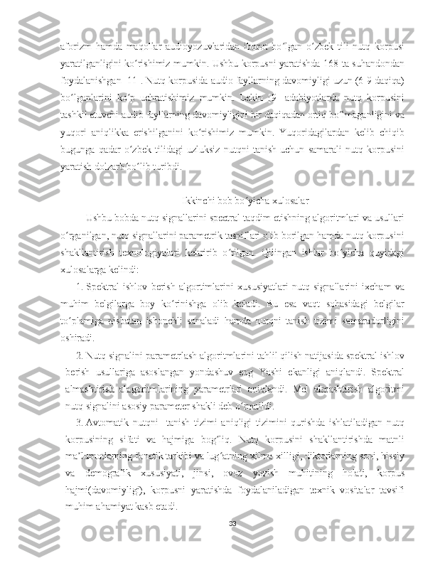 aforizm   hamda   maqollar   audioyozuvlaridan   iborot   bo lgan   o zbek   tili   nutq   korpusiʻ ʻ
yaratilganligini ko rishimiz mumkin. Ushbu korpusni yaratishda 168 ta suhandondan	
ʻ
foydalanishgan [11]. Nutq korpusida audio fayllarning davomiyligi uzun (6-9 daqiqa)
bo lganlarini   ko p   uchratishimiz   mumkin.   Lekin   [9]   adabiyotlarda   nutq   korpusini	
ʻ ʻ
tashkil etuvchi audio fayllarning davomiyligini bir daqiqadan ortiq bo lmaganligini va	
ʻ
yuqori   aniqlikka   erishilganini   ko rishimiz   mumkin.   Yuqoridagilardan   kelib   chiqib	
ʻ
bugunga   qadar   o zbek   tilidagi   uzluksiz   nutqni   tanish   uchun   samarali   nutq   korpusini	
ʻ
yaratish dolzarb bo lib turibdi. 	
ʻ
Ikkinchi bob bo yicha xulosalar	
ʻ
Ushbu bobda nutq signallarini spectral taqdim etishning algoritmlari va usullari
o rganilgan, nutq signallarini parametrik tasniflari olib borilgan hamda nutq korpusini	
ʻ
shakllantirish   texnologiyalari   keltririb   o tilgan.   Qilingan   ishlar   bo yicha   quyidagi	
ʻ ʻ
xulosalarga kelindi:
1. Spektral   ishlov   berish   algortimlarini   xususiyatlari   nutq   signallarini   ixcham   va
muhim   belgilarga   boy   ko rinishga   olib   keladi.   Bu   esa   vaqt   sohasidagi   belgilar	
ʻ
to plamiga   nisbatan   ishonchli   sanaladi   hamda   nutqni   tanish   tizimi   samaradorligini	
ʻ
oshiradi. 
2. Nutq signalini parametrlash algoritmlarini tahlil qilish natijasida spektral ishlov
berish   usullariga   asoslangan   yondashuv   eng   Yashi   ekanligi   aniqlandi.   Spektral
almashtirish   alagoritmlarining   parametrlari   aniqlandi.   Mel   almashtirish   algoritmi
nutq signalini asosiy parameter shakli deb o rnatildi. 	
ʻ
3. Avtomatik   nutqni     tanish   tizimi   aniqligi   tizimini   qurishda   ishlatiladigan   nutq
korpusining   sifati   va   hajmiga   bog liq.   Nutq   korpusini   shakllantirishda   matnli	
ʻ
ma lumotlarning fonetik tarkibi va lug atning xilma-xilligi, diktorlarning soni, hissiy	
ʼ ʻ
va   demografik   xususiyati,   jinsi,   ovoz   yozish   muhitining   holati,   korpus
hajmi(davomiyligi),   korpusni   yaratishda   foydalaniladigan   texnik   vositalar   tavsifi
muhim ahamiyat kasb etadi. 
33 