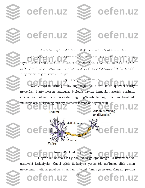 III-BOB. NUTQNI TANISH TIZIMINI LOYIHALASHTIRISH
Ushbu bobda nutqni tanish tizimini ishlab chiqishda akustik modellashtirishning
neyron   tarmoq   arxitekturalari,   nutqni   tanish   tizimlarini   strukturali   sxemalari   hamda
tanish tizimi uchun neyron tarmoqni loyihalashtirish va arxitekturasini ishlab chiqish
bo yicha bajarilgan ishlar keltirilgan.ʻ
3.1-§ Neyron tarmoqlari
Sun'iy   neyron   tarmoq   -   bu   bog langan   va   o zaro   ta sir   qiluvchi   sun'iy	
ʻ ʻ ʼ
neyronlar.   Sun'iy   neyron   tarmoqlari   biologik   neyron   tarmoqlari   asosida   qurilgan,
amalga   oshiradigan   nerv   hujayralarining   bog lanish   tarmog i   ma lum   fiziologik	
ʻ ʻ ʼ
funktsiyalardir. Nervning tarkibiy elementi tarmoqlar neyronlardir.
3.1-rasm. Biologik neyronning tuzilishi.
                            Neyron   bir   nechta   asosiy   qobiliyatlarga   ega:   integral,   o tkazuvchan   va	
ʻ
uzatuvchi   funktsiyalar.   Qabul   qilish   funktsiyasi   yordamida   ma lumot   olish   uchun	
ʼ
neyronning   mulkiga   javobgar   sinapslar.   Integral   funktsiya   neyron   chiqishi   paytida
34 