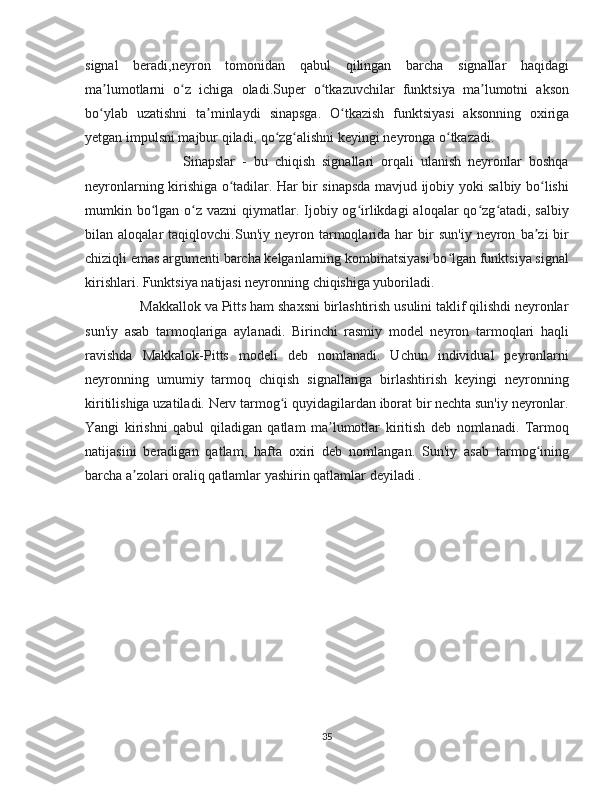 signal   beradi,neyron   tomonidan   qabul   qilingan   barcha   signallar   haqidagi
ma lumotlarni   o z   ichiga   oladi.Super   o tkazuvchilar   funktsiya   ma lumotni   aksonʼ ʻ ʻ ʼ
bo ylab   uzatishni   ta minlaydi  
ʻ ʼ sinapsga.   O tkazish   funktsiyasi   aksonning   oxiriga	ʻ
yetgan impulsni majbur qiladi,  qo zg alishni keyingi neyronga o tkazadi.	
ʻ ʻ ʻ
                            Sinapslar   -   bu   chiqish   signallari   orqali   ulanish   neyronlar   boshqa
neyronlarning kirishiga o tadilar. Har bir sinapsda mavjud ijobiy yoki salbiy bo lishi	
ʻ ʻ
mumkin bo lgan o z vazni  qiymatlar. Ijobiy og irlikdagi  aloqalar  qo zg atadi,  salbiy	
ʻ ʻ ʻ ʻ ʻ
bilan  aloqalar   taqiqlovchi.Sun'iy  neyron  tarmoqlarida  har   bir   sun'iy   neyron   ba zi   bir	
ʼ
chiziqli emas argumenti barcha kelganlarning kombinatsiyasi bo lgan funktsiya signal	
ʻ
kirishlari. Funktsiya natijasi neyronning chiqishiga yuboriladi.
               Makkallok va Pitts ham shaxsni birlashtirish usulini taklif qilishdi neyronlar
sun'iy   asab   tarmoqlariga   aylanadi.   Birinchi   rasmiy   model   neyron   tarmoqlari   haqli
ravishda   Makkalok-Pitts   modeli   deb   nomlanadi.   Uchun   individual   peyronlarni
neyronning   umumiy   tarmoq   chiqish   signallariga   birlashtirish   keyingi   neyronning
kiritilishiga uzatiladi. Nerv tarmog i quyidagilardan iborat bir nechta sun'iy neyronlar.	
ʻ
Yangi   kirishni   qabul   qiladigan   qatlam   ma lumotlar   kiritish   deb   nomlanadi.   Tarmoq	
ʼ
natijasini   beradigan   qatlam,   hafta   oxiri   deb   nomlangan.   Sun'iy   asab   tarmog ining	
ʻ
barcha a zolari oraliq qatlamlar yashirin qatlamlar deyiladi .	
ʼ
35 