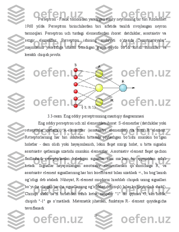 Perseptron - Frank tomonidan yaratilgan sun'iy neyronning bir turi Rozenblatt
1960   yilda.   Perseptron   birinchilardan   biri   sifatida   tanildi   rivojlangan   neyron
tarmoqlari.   Perseptron   uch   turdagi   elementlardan   iborat:   datchiklar,   assotsiativ   va
sezgir   elementlar.   Perseptron   ishining   mohiyati   o rtasida   "assotsiatsiyalar"ʻ
majmuasini   yaratishga   imkon   beradigan   g oya   paydo   bo ldi   kirish   stimullari   va	
ʻ ʻ
kerakli chiqish javobi.
3.3-rasm. Eng oddiy perseptronning mantiqiy diagrammasi
  Eng oddiy perseptron uch xil elementdan iborat: S-elementlar (datchiklar yoki
retseptorlar   qatlami),   A-elementlar   (assotsiativ   elementlar)   va   bitta   R   element.
Retseptorlarning   har   biri   ikkitadan   bittasida   joylashgan   bo lishi   mumkin   bo lgan	
ʻ ʻ
holatlar   -   dam   olish   yoki   hayajonlanish,   lekin   faqat   oxirgi   holat,   u   bitta   signalni
assotsiativ   qatlamiga   uzatishi   mumkin   elementlar.   Assotsiativ   element   faqat   qachon
faollashadi   retseptorlardan   keladigan   signallar   soni   ma lum   bir   qiymatdan   oshib	
ʼ
ketadi.   Signallar   hayajonlangan   assotsiativ   elementlardan   qo shimchaga   R,   va	
ʻ
assotsiativ element signallarining har biri koeffitsient bilan uzatiladi  w
i , bu bog lanish	
ʻ
og irligi   deb   ataladi.   Nihoyat,   R-element   miqdorni   hisoblab   chiqadi   uning   signallari	
ʻ
bo yicha olingan barcha signallarning og irliklari (chiziqli) bilan ko paytiriladi shakl).
ʻ ʻ ʻ
Chiziqli   shakl   ba zi   birlaridan   oshib   ketsa,   natijalar   "1"   dir   qiymati   ,   aks   holda,	
ʼ ϴ
chiqish   "-1"   ga   o rnatiladi.   Matematik   jihatdan,   funktsiya   R-   element   quyidagicha
ʻ
tavsiflanadi:
37 