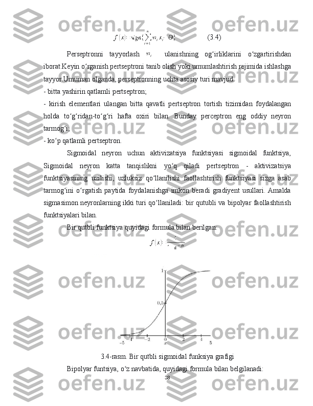 f( x	) = sign (
∑
i = 1n
w
i x
i − ϴ )     (3.4)
Perseptronni   tayyorlash   w
i     ulanishning   og irliklarini   o zgartirishdan	
ʻ ʻ
iborat.Keyin o rganish pertseptroni tanib olish yoki umumlashtirish rejimida ishlashga	
ʻ
tayyor.Umuman olganda, perseptronning uchta asosiy turi mavjud:
- bitta yashirin qatlamli pertseptron;
-   kirish   elementlari   ulangan   bitta   qavatli   pertseptron   tortish   tizimidan   foydalangan
holda   to g ridan-to g ri   hafta   oxiri   bilan.   Bunday   perceptron   eng   oddiy   neyron	
ʻ ʻ ʻ ʻ
tarmog i;	
ʻ
- ko p qatlamli pertseptron.	
ʻ
Sigmoidal   neyron   uchun   aktivizatsiya   funktsiyasi   sigmoidal   funktsiya,
Sigmoidal   neyron   katta   tanqislikni   yo q   qiladi   pertseptron   -   aktivizatsiya	
ʻ
funktsiyasining   uzilishi,   uzluksiz   qo llanilishi   faollashtirish   funktsiyasi   sizga   asab	
ʻ
tarmog ini   o rgatish   paytida   foydalanishga   imkon   beradi   gradiyent   usullari.   Amalda	
ʻ ʻ
sigmasimon neyronlarning ikki turi qo llaniladi: bir qutubli va bipolyar faollashtirish	
ʻ
funktsiyalari bilan.
Bir qutbli funktsiya quyidagi formula bilan berilgan:
f
( x	) = 1
1 + e − βx
3.4-rasm. Bir qutbli sigmoidal funksiya grafigi
Bipolyar funtsiya, o z navbatida, quyidagi formula bilan belgilanadi:	
ʻ
38 