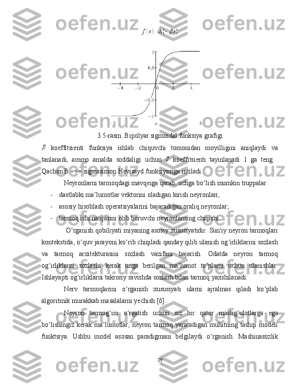 f(x)=th	(−	βx	)3.5-rasm. Bipolyar sigmoidal funksiya grafigi
β
  koeffitsienti   funksiya   ishlab   chiquvchi   tomonidan   moyilligini   aniqlaydi   va
tanlanadi,   ammo   amalda   soddaligi   uchun  	
β   koeffitsienti   tayinlanadi   1   ga   teng   .
Qachon B - › ∞
 sigmasimon Hevisayd funksiyasiga intiladi.
Neyronlarni tarmoqdagi mavqeiga qarab, uchga bo lish mumkin truppalar:	
ʻ
- dastlabki ma lumotlar vektorini oladigan kirish neyronlari;	
ʼ
- asosiy hisoblash operatsiyalarini bajaradigan oraliq neyronlar;
- tarmoq ishi natijasini olib boruvchi neyronlarning chiqishi.
 O rganish qobiliyati miyaning asosiy xususiyatidir. Sun'iy neyron tarmoqlari	
ʻ
kontekstida, o quv jarayoni ko rib chiqiladi qanday qilib ulanish og irliklarini sozlash	
ʻ ʻ ʻ
va   tarmoq   arxitekturasini   sozlash   vazifani   bajarish.   Odatda   neyron   tarmoq
og irliklarni   sozlashi   kerak   unga   berilgan   ma lumot   to plami   uchun   ulanishlar.	
ʻ ʼ ʻ
Ishlayapti og irliklarni takroriy ravishda sozlash bilan tarmoq yaxshilanadi.	
ʻ
Nerv   tarmoqlarini   o rganish   xususiyati   ularni   ajralmas   qiladi   ko plab	
ʻ ʻ
algoritmik murakkab masalalarni yechish [6].
Neyron   tarmog ini   o rgatish   uchun   siz   bir   qator   mashg ulotlarga   ega	
ʻ ʻ ʻ
bo lishingiz   kerak   ma lumotlar,  neyron  tarmoq  yaratadigan  muhitning  tashqi  modeli	
ʻ ʼ
funktsiya.   Ushbu   model   asosan   paradigmani   belgilaydi   o rganish.  	
ʻ Mashinasozlik
39 