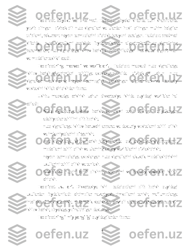 Tadqiqot   obyekti   va   predmeti .   Tadqiqot   obyekti   sifatida   turli   sharoitlarda
yozib   olingan     o’zbek   tili   nutq   signallari   va   ulardan   hosil   qilingan   muhim   belgilar
to’plami, rekurrent neyron tarmoqlarini o’qitish jarayoni qaralgan. Tadqiqot predmeti
sifatida     nutq   signallarni   tanishda   foydalaniladigan   algoritmlar,   nutq   signalning
parametrlari, nutq signallarga ishlov berishda  qo’llaniladigan intelektual  algoritmlari
va modellar tashkil etadi.
Tadqiqotning   maqsadi   va   vazifalari.     Tadqiqot   maqsadi   nutq   signallarga
ishlov   berish   algoritmlari     tahliliga   asoslangan   holda     o’zbek   tili   uchun     nutq
signallarni   tanishning   neyron   tarmog’iga   asoslangan   algoritmlari   va   dasturiy
vositasini ishlab chiqishdan iborat. 
Ushbu   maqsadga   erishish   uchun   dissertasiya   ishida   quyidagi   vazifalar   hal
etiladi: 
- Nutq   signallariga   ishlov   berish   va   ularni   tanib   olishga   mo’ljallangan
adabiyotlar tahlilini olib borish;
- nutq signallarga ishlov beruvchi apparat va dasturiy vositalarni tahlil qilish
va imkoniyatlarini o’rganish;
- nutq   signallarga   ishlov   berish   jarayonlarida     qo’llaniladigan   algoritmlarni,
modellarni tahlil qilish va ularning asosiy vazifalarini o’zlashtirish;
- neyron   tarmoqlariga   asoslangan   nutq   signallarini   akustik   modellashtirishni
usullarini tahlil qilish va tanlash.
- O’zbek   tili   nutqini   tanib   olishning   algoritmi   va   dasturiy   vositasini   ishlab
chiqish.  
Tadqiqot   usullari.   Dissertasiya   ishi     tadqiqotlarni   olib   borish   quyidagi
usullardan   foydalaniladi:   ehtimollar   nazariyasi;   timsollarni   tanish;   ma’lumotlarga
intellektual   ishlov   berish;   matematik   statistika;   chiziqli   algebra;   signallarga   raqamli
ishlov berish; obyektga yo’naltirilgan dasturlash.
Tadqiqotning ilmiy yangiligi  quyidagilardan iborat: 
4 