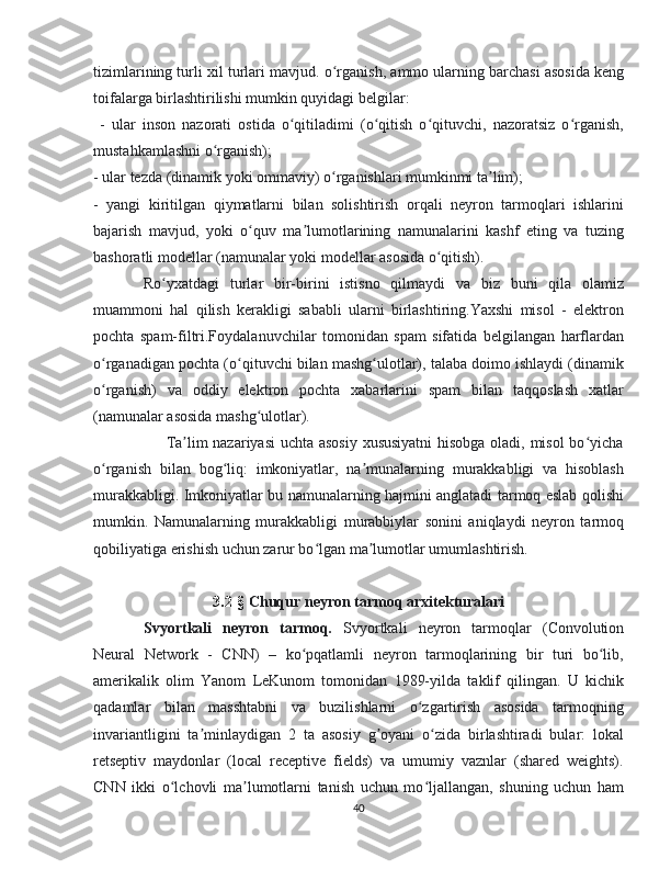 tizimlarining turli xil turlari mavjud.  o rganish, ammo ularning barchasi asosida kengʻ
toifalarga birlashtirilishi mumkin quyidagi belgilar:
  -   ular   inson   nazorati   ostida   o qitiladimi   (o qitish   o qituvchi,   nazoratsiz   o rganish,	
ʻ ʻ ʻ ʻ
mustahkamlashni o rganish);	
ʻ
- ular tezda (dinamik yoki ommaviy) o rganishlari mumkinmi ta lim);	
ʻ ʼ
-   yangi   kiritilgan   qiymatlarni   bilan   solishtirish   orqali   neyron   tarmoqlari   ishlarini
bajarish   mavjud,   yoki   o quv   ma lumotlarining   namunalarini   kashf   eting   va   tuzing	
ʻ ʼ
bashoratli modellar (namunalar yoki modellar asosida o qitish).	
ʻ
Ro yxatdagi   turlar   bir-birini   istisno   qilmaydi   va   biz   buni   qila   olamiz	
ʻ
muammoni   hal   qilish   kerakligi   sababli   ularni   birlashtiring.Yaxshi   misol   -   elektron
pochta   spam-filtri.Foydalanuvchilar   tomonidan   spam   sifatida   belgilangan   harflardan
o rganadigan pochta (o qituvchi bilan mashg ulotlar), talaba doimo ishlaydi (dinamik	
ʻ ʻ ʻ
o rganish)   va   oddiy   elektron   pochta   xabarlarini   spam   bilan   taqqoslash   xatlar
ʻ
(namunalar asosida mashg ulotlar).	
ʻ
                           Ta lim nazariyasi  uchta asosiy xususiyatni  hisobga oladi, misol bo yicha	
ʼ ʻ
o rganish   bilan   bog liq:   imkoniyatlar,   na munalarning   murakkabligi   va   hisoblash	
ʻ ʻ ʼ
murakkabligi. Imkoniyatlar bu namunalarning hajmini anglatadi tarmoq eslab qolishi
mumkin.   Namunalarning   murakkabligi   murabbiylar   sonini   aniqlaydi   neyron   tarmoq
qobiliyatiga erishish uchun zarur bo lgan ma lumotlar umumlashtirish.	
ʻ ʼ
3.2 -§  Chuqur neyron tarmoq arxitekturalari
Svyortkali   neyron   tarmoq.   Svyortkali   neyron   tarmoqlar   (Convolution
Neural   Network   -   CNN)   –   ko pqatlamli   neyron   tarmoqlarining   bir   turi   bo lib,	
ʻ ʻ
amerikalik   olim   Yanom   LeKunom   tomonidan   1989-yilda   taklif   qilingan.   U   kichik
qadamlar   bilan   masshtabni   va   buzilishlarni   o zgartirish   asosida   tarmoqning	
ʻ
invariantligini   ta minlaydigan   2   ta   asosiy   g oyani   o zida   birlashtiradi   bular:   lokal	
ʼ ʼ ʻ
retseptiv   maydonlar   (local   receptive   fields)   va   umumiy   vaznlar   (shared   weights).
CNN   ikki   o lchovli   ma lumotlarni   tanish   uchun   mo ljallangan,   shuning   uchun   ham	
ʻ ʼ ʻ
40 