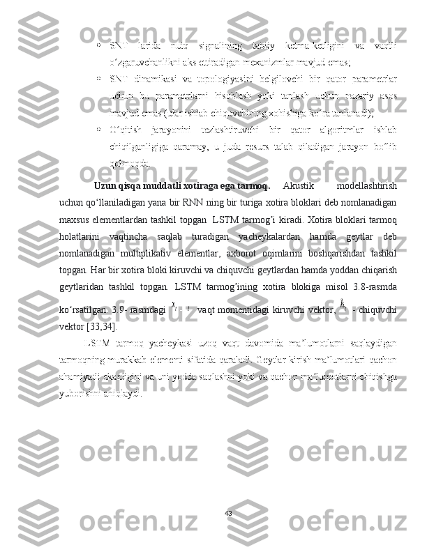  SNT   larida   nutq   signalining   tabiiy   ketma-ketligini   va   vaqtli
o zgaruvchanlikni aks ettiradigan mexanizmlar mavjud emas;ʻ
 SNT   dinamikasi   va   topologiyasini   belgilovchi   bir   qator   parametrlar
uchun   bu   parametrlarni   hisoblash   yoki   tanlash   uchun   nazariy   asos
mavjud emas (ular ishlab chiquvchining xohishiga ko ra tanlanadi);	
ʻ
 O qitish   jarayonini   tezlashtiruvchi   bir   qator   algoritmlar   ishlab	
ʻ
chiqilganligiga   qaramay,   u   juda   resurs   talab   qiladigan   jarayon   bo lib	
ʻ
qolmoqda.
 Uzun qisqa muddatli xotiraga ega tarmoq.  Akustik   modellashtirish
uchun qo llaniladigan yana bir RNN ning bir turiga xotira bloklari deb nomlanadigan	
ʻ
maxsus elementlardan tashkil topgan   LSTM tarmog i kiradi. Xotira bloklari tarmoq	
ʼ
holatlarini   vaqtincha   saqlab   turadigan   yacheykalardan   hamda   geytlar   deb
nomlanadigan   multiplikativ   elementlar,   axborot   oqimlarini   boshqarishdan   tashkil
topgan. Har bir xotira bloki kiruvchi va chiquvchi geytlardan hamda yoddan chiqarish
geytlaridan   tashkil   topgan.   LSTM   tarmog ining   xotira   blokiga   misol   3.8-rasmda	
ʼ
ko rsatilgan. 3.9- rasmdagi  	
ʻ	xt -  	t     vaqt momentidagi kiruvchi vektor,  	ht   - chiquvchi
vektor [33,34].
LSTM   tarmoq   yacheykasi   uzoq   vaqt   davomida   ma lumotlarni   saqlaydigan	
ʼ
tarmoqning murakkab elementi  sifatida qaraladi. Geytlar  kirish ma lumotlari  qachon	
ʼ
ahamiyatli ekanligini va uni yodda saqlashni yoki va qachon ma lumotlarni chiqishga	
ʼ
yuborishni aniqlaydi.  
43 