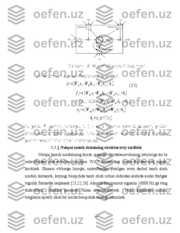                     
3.9-rasm. LSTM tarmog i xotira blokiga misolʼ
LSTM tarmog i quyidagi ifodalar asosida ishlaydi.	
ʼ	
it=σ(W	xixt+W	hiht−1+W	cict−1+bi)
(3.5)	
ft=σ(W	xtxt+W	htht−1+W	ctct−1+bt)	
ct=	ftct−1+ittanh	(W	xcxt+W	hcht−1+bc)	
ot=σ(W	xoxt+W	hoht−1+W	coct+bo)	
ht=ottanh	(ct)
bu   yerda  	
σ   sigmoit   funktsiya,   i,   f,   o   va   c   lar   mos   ravishda   kiruvchi,   yoddan
chiqaruvchi,   chiquvchi   geytlar   va   holat   yacheykalari   sanaladi   ularning   hammasi
yashirin vektor h bilan bir xil o lchamga ega.	
ʻ
3.3 -§   Nutqni tanish tizimining strukturaviy tuzilishi 
Nutqni tanish modulining kirish qismiga   foydalanuvchining ixtiyoriga ko ra	
ʻ
mikrofondan yoki  avvaldan yozilgan   WAV  formatidagi    audio fayldan nutq signali
kiritiladi.   Shunisi   e'tiborga   loyiqki,   mikrofondan   yozilgan   ovoz   darhol   tanib   olish
moduli kirmaydi, keyingi bosqichda tanib olish uchun oldindan alohida audio faylgaa
tegishli formatda saqlanadi [21,22,26]. Akustik komponent signalni 16000 Hz ga teng
diskretlash     chastota   parametri   bilan   raqamlashtiradi.     Nutq   signalidan   muhim
belgilarni ajratib olish bir necha bosqichda amalga oshiriladi: 
44 