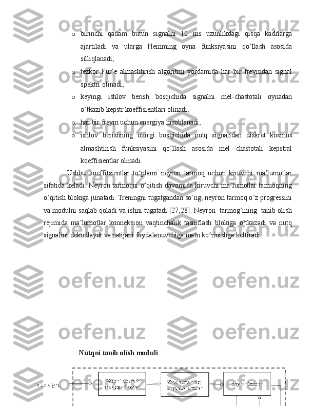 o birinchi   qadam   butun   signalni   10   ms   uzunlikdagi   qisqa   kadrlarga
ajartiladi   va   ularga   Hemming   oyna   funksiyasini   qo llash   asosidaʻ
silliqlanadi;
o tezkor   Fur’e   almashtirish   algoritmi   yordamida   har   bir   freymdan   signal
spektri olinadi; 
o keyingi   ishlov   berish   bosqichida   signalni   mel-chastotali   oynadan
o tkazib kepstr koeffisientlari olinadi;	
ʻ
o har bir freym uchun energiya hisoblanadi;
o ishlov   berishning   oxirgi   bosqichida   nutq   signalidan   diskret   kosinus
almashtirish   funksiyasini   qo llash   asosida   mel   chastotali   kepstral	
ʻ
koeffisientlar olinadi.
Ushbu   koeffitsientlar   to plami   neyron   tarmoq   uchun   kiruvchi   ma lumotlar	
ʻ ʼ
sifatida keladi. Neyron tarmoqni o qitish davomida kiruvchi ma lumotlar tarmoqning	
ʻ ʼ
o qitish blokiga junatadi. Treningni tugatgandan so ng, neyron tarmoq o z progressini	
ʻ ʻ ʻ
va modulni saqlab qoladi va ishni tugatadi [27,28]. Neyron  tarmog ining  tanib olish	
ʻ
rejimida   ma lumotlar   konneksion   vaqtinchalik   tasniflash   blokiga   o tkazadi   va   nutq	
ʼ ʻ
signalini dekodlaydi va natijani foydalanuvchiga matn ko rinishga keltiradi.	
ʻ
45
Nutqni raqamli 
shaklga o tkazish	
ʻ Nutq signalidagi 
belgilarni ajratish Neyron tarmoq
Nutq signali Nutqni tanib olish moduli 