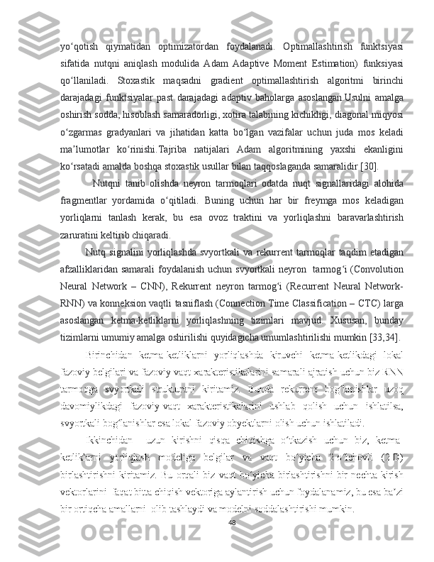 yo qotish   qiymatidan   optimizatordan   foydalanadi.   Optimallashtirish   funktsiyasiʻ
sifatida   nutqni   aniqlash   modulida   Adam   Adaptive   Moment   Estimation)   funksiyasi
qo llaniladi.   Stoxastik   maqsadni   gradient   optimallashtirish   algoritmi   birinchi
ʻ
darajadagi   funktsiyalar   past   darajadagi   adaptiv   baholarga   asoslangan.Usulni   amalga
oshirish sodda, hisoblash samaradorligi, xotira talabining kichikligi, diagonal miqyosi
o zgarmas   gradyanlari   va   jihatidan   katta   bo lgan   vazifalar   uchun   juda   mos   keladi
ʻ ʻ
ma lumotlar   ko rinishi.Tajriba   natijalari   Adam   algoritmining   yaxshi   ekanligini	
ʼ ʻ
ko rsatadi amalda boshqa stoxastik usullar bilan taqqoslaganda samaralidir [30].
ʻ
Nutqni   tanib   olishda   neyron   tarmoqlari   odatda   nuqt   signallaridagi   alohida
fragmentlar   yordamida   o qitiladi.   Buning   uchun   har   bir   freymga   mos   keladigan	
ʻ
yorliqlarni   tanlash   kerak,   bu   esa   ovoz   traktini   va   yorliqlashni   baravarlashtirish
zaruratini keltirib chiqaradi.
Nutq   signalini   yorliqlashda   svyortkali   va   rekurrent   tarmoqlar   taqdim   etadigan
afzalliklaridan samarali  foydalanish uchun svyortkali  neyron   tarmog i  (Convolution	
ʻ
Neural   Network   –   CNN),   Rekurrent   neyron   tarmog i   (Recurrent   Neural   Network-	
ʻ
RNN) va konneksion vaqtli tasniflash (Connection Time Classification – CTC) larga
asoslangan   ketma-ketliklarni   yorliqlashning   tizimlari   mavjud.   Xususan,   bunday
tizimlarni umumiy amalga oshirilishi quyidagicha umumlashtirilishi mumkin [33,34].
Birinchidan   ketma-ketliklarni   yorliqlashda   kiruvchi   ketma-ketlikdagi   lokal
fazoviy belgilari va fazoviy vaqt xarakteristikalarini samarali ajratish uchun biz RNN
tarmoqga   svyortkali   strukturani   kiritamiz.   Bunda   rekurrent   bog lanishlar   uzoq	
ʻ
davomiylikdagi   fazoviy-vaqt   xarakteristikalarini   ushlab   qolish   uchun   ishlatilsa,
svyortkali bog lanishlar esa lokal fazoviy obyektlarni olish uchun ishlatiladi.	
ʻ
Ikkinchidan     uzun   kirishni   qisqa   chiqishga   o tkazish   uchun   biz,   ketma-	
ʻ
ketliklarni   yorliqlash   modeliga   belgilar   va   vaqt   bo yicha   2-o lchovli   (2-D)	
ʻ ʻ
birlashtirishni   kiritamiz.   Bu   orqali   biz   vaqt   bo yicha   birlashtirishni   bir   nechta   kirish	
ʻ
vektorlarini  faqat bitta chiqish vektoriga aylantirish uchun foydalanamiz, bu esa ba zi	
ʼ
bir ortiqcha amallarni  olib tashlaydi va modelni soddalashtirishi mumkin. 
48 