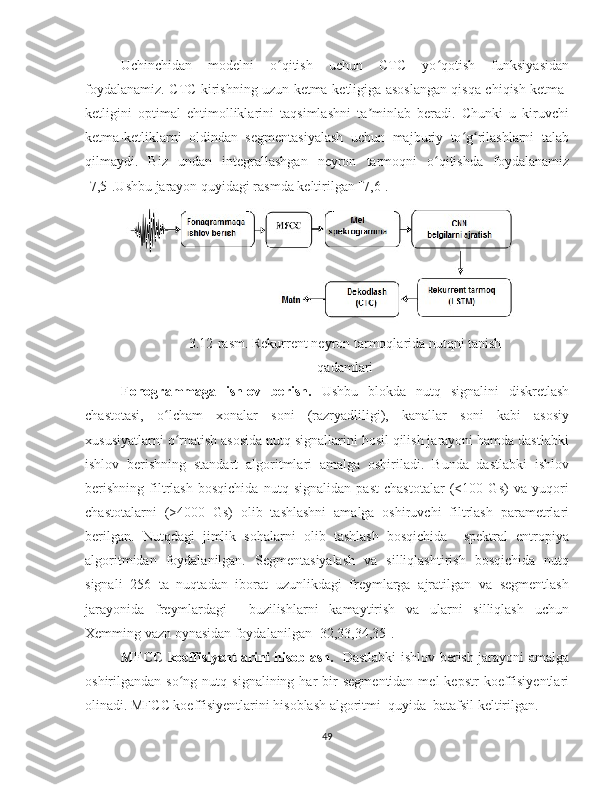 Uchinchidan   modelni   o qitish   uchun   CTC   yo qotish   funksiyasidanʻ ʻ
foydalanamiz. CTC kirishning uzun ketma-ketligiga asoslangan qisqa chiqish ketma-
ketligini   optimal   ehtimolliklarini   taqsimlashni   ta minlab   beradi.   Chunki   u   kiruvchi	
ʼ
ketma-ketliklarni   oldindan   segmentasiyalash   uchun   majburiy   to g rilashlarni   talab	
ʻ ʻ
qilmaydi.   Biz   undan   integrallashgan   neyron   tarmoqni   o qitishda   foydalanamiz	
ʻ
[7,5].Ushbu jarayon quyidagi rasmda keltirilgan [7,6].
3.12-rasm.  Rekurrent neyron tarmoqlarida nutqni tanish
qadamlari
Fonogrammaga   ishlov   berish.   Ushbu   blokda   nutq   signalini   diskretlash
chastotasi,   o lcham   xonalar   soni   (razryadliligi),   kanallar   soni   kabi   asosiy	
ʻ
xususiyatlarni o rnatish asosida nutq signallarini hosil qilish jarayoni hamda dastlabki	
ʻ
ishlov   berishning   standart   algoritmlari   amalga   oshiriladi.   Bunda   dastlabki   ishlov
berishning   filtrlash   bosqichida   nutq   signalidan   past   chastotalar   (<100   Gs)   va   yuqori
chastotalarni   (>4000   Gs)   olib   tashlashni   amalga   oshiruvchi   filtrlash   parametrlari
berilgan.   Nutqdagi   jimlik   sohalarni   olib   tashlash   bosqichida     spektral   entropiya
algoritmidan   foydalanilgan.   Segmentasiyalash   va   silliqlashtirish   bosqichida   nutq
signali   256   ta   nuqtadan   iborat   uzunlikdagi   freymlarga   ajratilgan   va   segmentlash
jarayonida   freymlardagi     buzilishlarni   kamaytirish   va   ularni   silliqlash   uchun
Xemming vazn oynasidan foydalanilgan [32,33,34,35].  
MFCC koeffisiyentlarini hisoblash.     Dastlabki ishlov berish jarayoni amalga
oshirilgandan  so ng  nutq  signalining  har  bir   segmentidan  mel  kepstr  koeffisiyentlari
ʻ
olinadi. MFCC koeffisiyentlarini hisoblash algoritmi  quyida  batafsil keltirilgan. 
49 