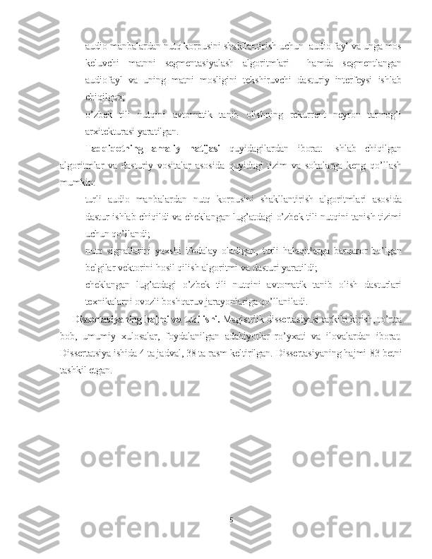  audio manbalardan nutq korpusini shakllantirish uchun  audio fayl va unga mos
keluvchi   matnni   segmentasiyalash   algoritmlari     hamda   segmentlangan
audiofayl   va   uning   matni   mosligini   tekshiruvchi   dasturiy   interfeysi   ishlab
chiqilgan;
 o’zbek   tili   nutqini   avtomatik   tanib   olishning   rekurrent   neyron   tarmog’i
arxitekturasi yaratilgan.
Tadqiqotning   amaliy   natijasi   quyidagilardan   iborat:   Ishlab   chiqilgan
algoritmlar   va   dasturiy   vositalar   asosida   quyidagi   tizim   va   sohalarga   keng   qo’llash
mumkin: 
 turli   audio   manbalardan   nutq   korpusini   shakllantirish   algoritmlari   asosida
dastur ishlab chiqildi va cheklangan lug’atdagi o’zbek tili nutqini tanish tizimi
uchun qo’llandi;
 nutq   signallarini   yaxshi   ifodalay   oladigan,   turli   halaqitlarga   barqaror   bo’lgan
belgilar vektorini hosil qilish algoritmi va dasturi yaratildi; 
 cheklangan   lug’atdagi   o’zbek   tili   nutqini   avtomatik   tanib   olish   dasturlari
texnikalarni ovozli boshqaruv jarayonlariga qo’llaniladi.
Dissertasiyaning hajmi va tuzilishi.  Magistrlik dissertasiyasi tarkibi kirish, to’rtta
bob,   umumiy   xulosalar,   foydalanilgan   adabiyotlar   ro’yxati   va   ilovalardan   iborat.
Dissertatsiya ishida 4 ta jadval, 38 ta rasm keltirilgan. Dissertasiyaning hajmi  83  betni
tashkil etgan. 
5 