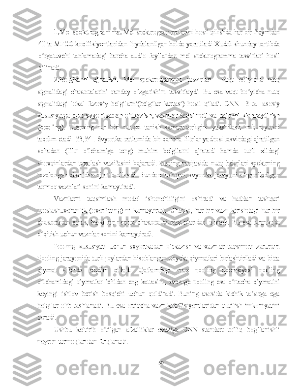 1. Mel spektrogramma.  Mel spektrogrammalarini hosil qilishda har bir freymdan
40 ta MFCC koeffisiyentlaridan foydalanilgan holda yaratiladi Xuddi shunday tartibda
o rgatuvchi   tanlamadagi   barcha   audio   fayllardan   mel   spektrogramma   tasvirlari   hosilʻ
qilinadi.
2. Belgilarni   ajratish.   Mel   spektrogramma   tasvirlari     vaqt   bo yicha   nutq	
ʻ
signalidagi   chastotalarini   qanday   o zgarishini   tasvirlaydi.   Bu   esa   vaqt   bo yicha   nutq	
ʻ ʻ
signalidagi   lokal   fazoviy   belgilarni(belgilar   kartasi)   hosil   qiladi.   CNN     3   ta     asosiy
xususiyatga ega : svyortkadan o tkazish	
ʻ ,   vaznlar taqsimoti   va   hajmni kichraytirish
(pooling) .   Ularning   har   biri   nutqni   tanish   samaradorligini   yaxshilash   imkoniyatini
taqdim etadi [33,34]. Svyortka qatlamida bir qancha filtrlar yadrosi tasvirdagi ajratilgan
sohadan   (filtr   o lchamiga   teng)   muhim   belgilarni   ajratadi   hamda   turli   xildagi	
ʻ
shovqinlardan  tozalash   vazifasini   bajaradi. Buning  natijasida  nutq  belgilari   spektrning
tozalangan qismidan ajratib olinadi. Bundan tashqari, svyortka jarayoni o rganiladigan	
ʻ
tarmoq vaznlari sonini kamaytiradi.   
Vaznlarni   taqsimlash   model   ishonchliligini   oshiradi   va   haddan   tashqari
moslashuvchanlik (overfitting) ni  kamaytiradi. Chunki, har  bir  vazn kirishdagi  har bir
chastotadan   emas,   balki   bir  nechta  chastota  diapazonlaridan  olinadi.  Bu   esa   tarmoqda
o qitish uchun vaznlar sonini kamaytiradi.	
ʻ
Pooling   xususiyati   uchun   svyortkadan   o tkazish   va   vaznlar   taqsimoti   zarurdir.	
ʻ
Pooling jarayonida turli joylardan hisoblangan obyekt qiymatlari birlashtiriladi va bitta
qiymat   sifatida   taqdim   etiladi.   Qatlamdagi   max   pooling   operasiyasi   pooling
o lchamidagi   qiymatlar   ichidan   eng   kattasini,   average   pooling   esa   o rtacha   qiymatini	
ʻ ʻ
keyingi   ishlov   berish   bosqichi   uchun   qoldiradi.   Buning   asosida   kichik   ta sirga   ega	
ʼ
belgilar olib tashlanadi. Bu esa ortiqcha vazn koeffisiyentlaridan qutilish imkoniyatini
beradi.   
Ushbu   keltirib   o tilgan   afzalliklar   evaziga   CNN   standart   to liq   bog lanishli	
ʻ ʻ ʻ
neyron tarmoqlaridan farqlanadi.
50 