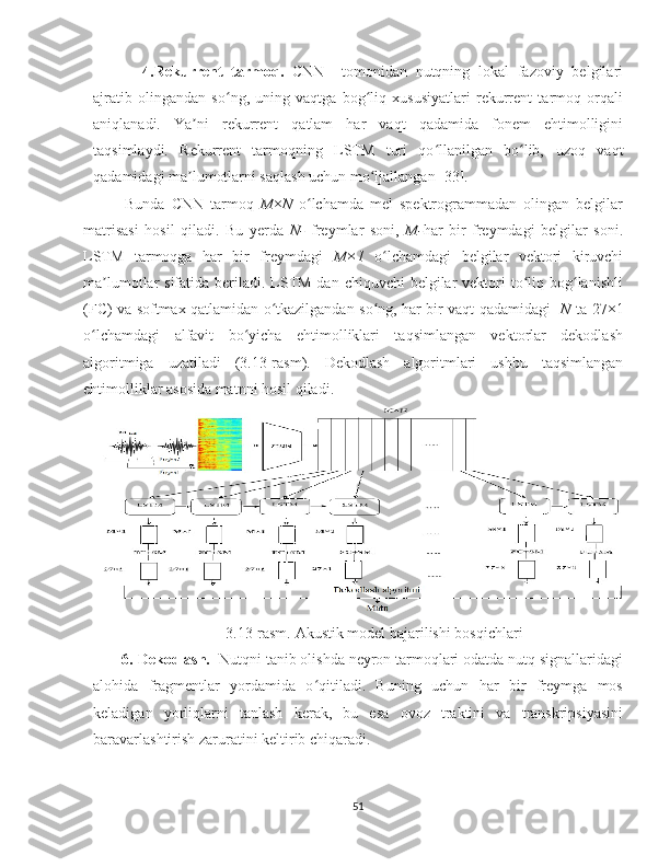 4.Rekurrent   tarmoq.   CNN     tomonidan   nutqning   lokal   fazoviy   belgilari
ajratib   olingandan   so ng,   uning   vaqtga   bog liq   xususiyatlari   rekurrent   tarmoq   orqaliʻ ʻ
aniqlanadi.   Ya ni   rekurrent   qatlam   har   vaqt   qadamida   fonem   ehtimolligini	
ʼ
taqsimlaydi.   Rekurrent   tarmoqning   LSTM   turi   qo llanilgan   bo lib,	
ʻ ʻ   uzoq   vaqt
qadamidagi ma lumotlarni saqlash uchun mo ljallangan [33]. 	
ʼ ʻ
Bunda   CNN   tarmoq   M × N   o lchamda   mel   spektrogrammadan   olingan   belgilar	
ʻ
matrisasi   hosil   qiladi.   Bu   yerda   N-   freymlar   soni,   M- har   bir   freymdagi   belgilar   soni.
LSTM   tarmoqga   har   bir   freymdagi   M×1   o lchamdagi   belgilar   vektori   kiruvchi	
ʻ
ma lumotlar  sifatida beriladi. LSTM dan chiquvchi  belgilar  vektori  to liq bog lanishli	
ʼ ʻ ʻ
(FC) va softmax qatlamidan o tkazilgandan so ng, har bir vaqt qadamidagi   	
ʻ ʻ N   ta 27×1
o lchamdagi   alfavit   bo yicha   ehtimolliklari   taqsimlangan   vektorlar   dekodlash	
ʻ ʻ
algoritmiga   uzatiladi   (3.13-rasm).   Dekodlash   algoritmlari   ushbu   taqsimlangan
ehtimolliklar asosida matnni hosil qiladi.    
3.13-rasm.  Akustik model bajarilishi  bosqichlari
       6. Dekodlash.   Nutqni tanib olishda neyron tarmoqlari odatda nutq signallaridagi
alohida   fragmentlar   yordamida   o qitiladi.   Buning   uchun   har   bir   freymga   mos	
ʻ
keladigan   yorliqlarni   tanlash   kerak,   bu   esa   ovoz   traktini   va   transkripsiyasini
baravarlashtirish zaruratini keltirib chiqaradi.
51 