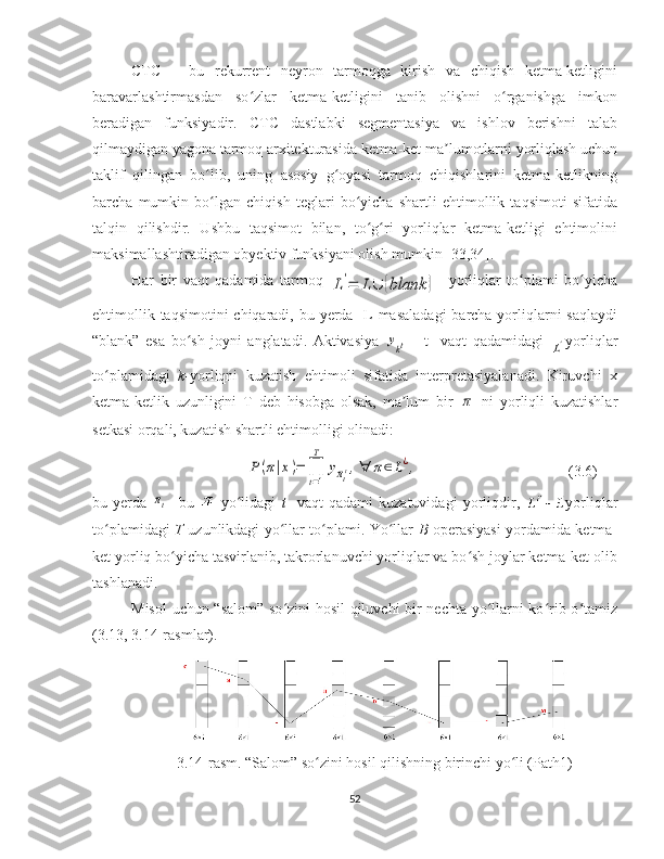 CTC   –   bu   rekurrent   neyron   tarmoqga   kirish   va   chiqish   ketma-ketligini
baravarlashtirmasdan   so zlar   ketma-ketligini   tanib   olishni   o rganishga   imkonʻ ʻ
beradigan   funksiyadir .   CTC   dastlabki   segmentasiya   va   ishlov   berishni   talab
qilmaydigan yagona tarmoq arxitekturasida ketma-ket ma lumotlarni yorliqlash uchun	
ʼ
taklif   qilingan   bo lib,   uning   asosiy   g oyasi   tarmoq   chiqishlarini   ketma-ketlikning	
ʻ ʻ
barcha   mumkin   bo lgan   chiqish   teglari   bo yicha   shartli   ehtimollik   taqsimoti   sifatida
ʻ ʻ
talqin   qilishdir.   Ushbu   taqsimot   bilan,   to g ri   yorliqlar   ketma-ketligi   ehtimolini	
ʻ ʻ
maksimallashtiradigan obyektiv funksiyani olish mumkin [33,34]. 
Har   bir   vaqt   qadamida   tarmoq  	
L'=	L∪	{blank	}     yorliqlar   to plami   bo yicha	ʻ ʻ
ehtimollik taqsimotini  chiqaradi, bu yerda   L masaladagi  barcha yorliqlarni  saqlaydi
“blank”   esa   bo sh   joyni   anglatadi.   Aktivasiya  	
ʻ	ykt   -   t     vaqt   qadamidagi  	L' yorliqlar
to plamidagi  	
ʻ k -yorliqni   kuzatish   ehtimoli   sifatida   interpretasiyalanadi.   Kiruvchi   x
ketma-ketlik   uzunligini   T   deb   hisobga   olsak,   ma lum   bir  	
ʼ	π   ni   yorliqli   kuzatishlar
setkasi orqali, kuzatish shartli ehtimolligi olinadi:	
P(π|x)=	∏
t=1
T	
yπtt,∀	π∈L¿,
 
(3.6)
bu   yerda  	
πt -   bu     yo lidagi  	ʻ t     vaqt   qadami   kuzatuvidagi   yorliqdir,   yorliqlar
to plamidagi  	
ʻ T   uzunlikdagi yo llar to plami. Yo llar  	ʻ ʻ ʻ B   operasiyasi yordamida ketma-
ket yorliq bo yicha tasvirlanib, takrorlanuvchi yorliqlar va bo sh joylar ketma-ket olib	
ʻ ʻ
tashlanadi. 
Misol  uchun “salom” so zini hosil qiluvchi bir nechta yo llarni ko rib o tamiz	
ʻ ʻ ʻ ʻ
(3.13, 3.14-rasmlar).
3.14-rasm. “Salom” so zini hosil qilishning birinchi yo li (Path1)	
ʻ ʻ
52 