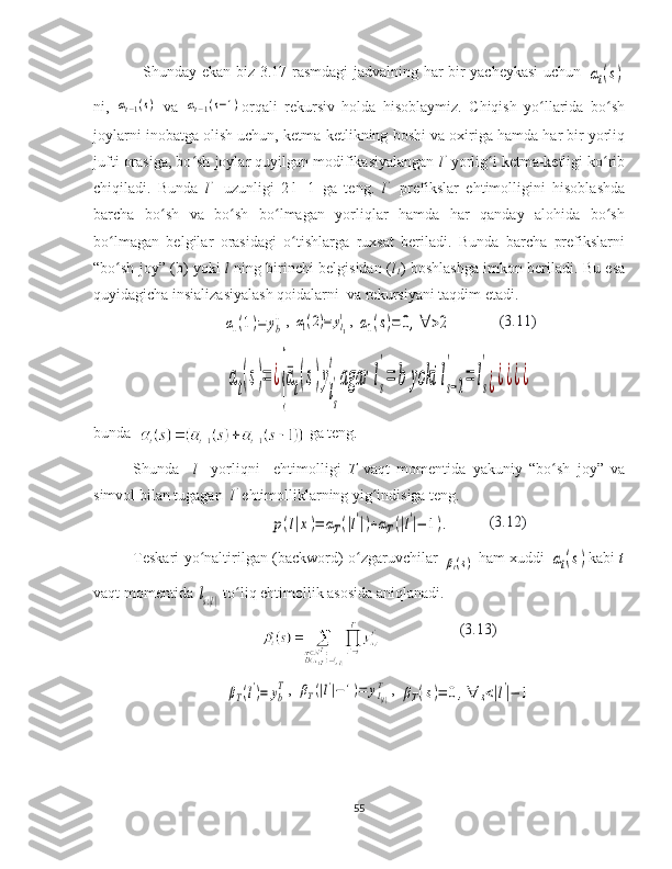    Shunday ekan biz 3.17-rasmdagi jadvalning har bir yacheykasi uchun  αt(s)
ni,  	
αt−1(s)   va  	αt−1(s−1) orqali   rekursiv   holda   hisoblaymiz.   Chiqish   yo llarida   bo sh	ʻ ʻ
joylarni inobatga olish uchun, ketma-ketlikning   boshi va oxiriga hamda har bir yorliq
jufti orasiga, bo sh joylar quyilgan modifikasiyalangan 	
ʻ l ’
  yorlig i ketma-ketligi ko rib	ʻ ʻ
chiqiladi.   Bunda   l ’    
uzunligi   2|l|+1   ga   teng.   l ’    
prefikslar   ehtimolligini   hisoblashda
barcha   bo sh   va   bo sh   bo lmagan   yorliqlar   hamda   har   qanday   alohida   bo sh	
ʻ ʻ ʻ ʻ
bo lmagan   belgilar   orasidagi   o tishlarga   ruxsat   beriladi.   Bunda   barcha   prefikslarni	
ʻ ʻ
“bo sh joy” (b) yoki  
ʻ l   ning birinchi belgisidan ( l
1 ) boshlashga imkon beriladi. Bu esa
quyidagicha insializasiyalash qoidalarni  va rekursiyani taqdim etadi.	
α1(1)=	yb
1
, 	α1(2)=	yl1
1 , 	α1(s)=	0,∀	>2 (3.11)	
αt(s)=	¿
{¯αt(s)y
ls
'
t	
agar	ls
'
=	b	yoki	ls−2	
'	
=	ls
'
¿¿¿¿¿
  
bunda    ga teng.                               
Shunda     l     yorliqni     ehtimolligi   T   vaqt   momentida   yakuniy   “bo sh   joy”   va	
ʻ
simvol bilan tugagan   l ’  
ehtimolliklarning yig indisiga teng.	
ʻ
                    	
p(l|x)=	αT(|l'|)+αT(|l'|−	1).            (3.12)                
Teskari yo naltirilgan (backword) o zgaruvchilar  	
ʻ ʻ	βt(s)   ham xuddi  	αt(s) kabi   t
vaqt momentida 	
ls:|l|  to liq ehtimollik asosida aniqlanadi.   	ʻ
(3.13)
βT(l')=	yb
T
, 	βT(|l'|−1)=	yl|l|
T , 	βT(s)=	0,∀	s<|l'|−	1
55 