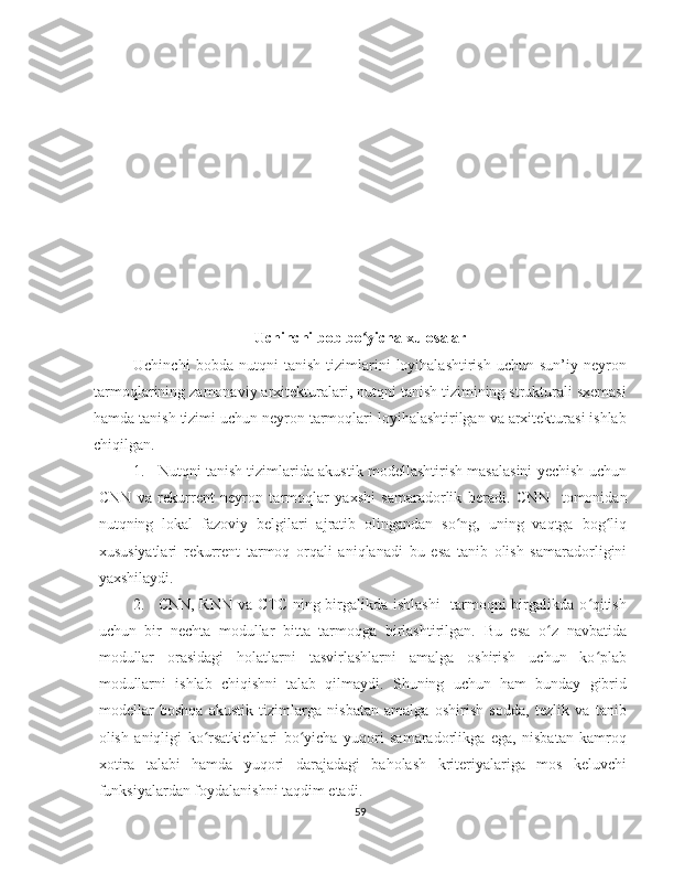 Uchinchi bob bo yicha xulosalarʻ
Uchinchi   bobda   nutqni   tanish   tizimlarini   loyihalashtirish   uchun   sun’iy   neyron
tarmoqlarining zamonaviy arxitekturalari, nutqni tanish tizimining strukturali sxemasi
hamda tanish tizimi uchun neyron tarmoqlari loyihalashtirilgan va arxitekturasi ishlab
chiqilgan.
1. Nutqni tanish tizimlarida akustik modellashtirish masalasini yechish uchun
CNN   va   rekurrent   neyron   tarmoqlar   yaxshi   samaradorlik   beradi.   CNN     tomonidan
nutqning   lokal   fazoviy   belgilari   ajratib   olingandan   so ng,   uning   vaqtga   bog liq	
ʻ ʻ
xususiyatlari   rekurrent   tarmoq   orqali   aniqlanadi   bu   esa   tanib   olish   samaradorligini
yaxshilaydi. 
2. CNN, RNN va CTC ning birgalikda ishlashi    tarmoqni  birgalikda o qitish	
ʻ
uchun   bir   nechta   modullar   bitta   tarmoqga   birlashtirilgan.   Bu   esa   o z   navbatida	
ʻ
modullar   orasidagi   holatlarni   tasvirlashlarni   amalga   oshirish   uchun   ko plab	
ʻ
modullarni   ishlab   chiqishni   talab   qilmaydi.   Shuning   uchun   ham   bunday   gibrid
modellar   boshqa   akustik   tizimlarga   nisbatan   amalga   oshirish   sodda,   tezlik   va   tanib
olish   aniqligi   ko rsatkichlari   bo yicha   yuqori   samaradorlikga   ega,   nisbatan   kamroq	
ʻ ʻ
xotira   talabi   hamda   yuqori   darajadagi   baholash   kriteriyalariga   mos   keluvchi
funksiyalardan foydalanishni taqdim etadi.
59 
