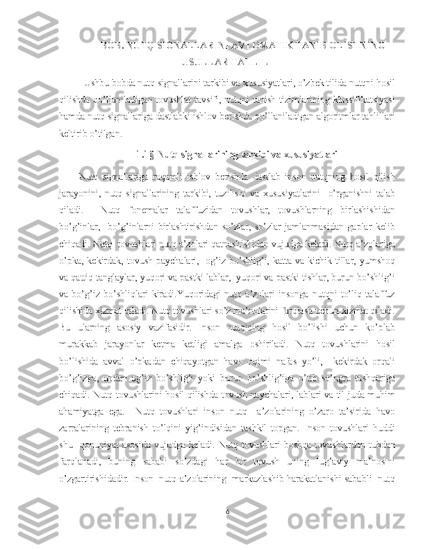 I-BOB. NUTQ SIGNALLARINI AVTOMATIK TANIB OLISHNING
USULLAR TAHLILI 
Ushbu bobda nutq signallarini tarkibi va xususiyatlari, o’zbek tilida nutqni hosil
qilishda qo’llaniladigan tovushlat  tavsifi, nutqni  tanish  tizimlarining klassifikatsiyasi
hamda nutq signallariga dastlabki ishlov berishda qo’llaniladigan algoritmlar tahlillari
keltirib o’tilgan.
1.1§    Nutq signallarining tarkibi va xususiyatlari
Nutq   signallariga   raqamli   ishlov   berishda   dastlab   inson   nutqning   hosil   qilish
jarayonini,   nutq   signallarining   tarkibi,   tuzilishi   va   xususiyatlarini     o’rganishni   talab
qiladi.     Nutq   fonemalar   talaffuzidan   tovushlar,   tovushlarning   birlashishidan
bo’g’inlar,     bo’g’inlarni   birlashtirishdan   so’zlar,   so’zlar   jamlanmasidan   gaplar   kelib
chiqadi. Nutq  tovushlari nutq a’zolari qatnashishidan vujudga keladi. Nutq a’zolariga
o’pka,  kekirdak, tovush  paychalari,   og’iz  bo’shlig’i, katta va kichik tillar, yumshoq
va qattiq tanglaylar, yuqori va pastki lablar,  yuqori va pastki tishlar, burun bo’shlig’i
va   bo’g’iz   bo’shliqlari   kiradi.Yuqoridagi   nutq   a’zolari   insonga   nutqni   to’liq   talaffuz
qilishida xizmat qiladi. Nutq tovushlari so’z ma’nolarini farqlash uchun xizmat qiladi.
Bu   ularning   asosiy   vazifasidir.   Inson   nutqining   hosil   bo’lishi   uchun   ko’plab
murakkab   jarayonlar   ketma   ketligi   amalga   oshiriladi.   Nutq   tovushlarini   hosil
bo’lishida   avval   o’pkadan   chiqayotgan   havo   oqimi   nafas   yo’li,     kekirdak   orqali
bo’g’izga,   undan   og’iz   bo’shlig’i   yoki   burun   bo’shlig’iga   o’tib   so’ngra   tashqariga
chiqadi. Nutq tovushlarini hosil qilishda tovush naychalari, lablari va til juda muhim
ahamiyatga   ega.     Nutq   tovushlari   inson   nutq     a’zolarining   o’zaro   ta’sirida   havo
zarralarining   tebranish   to’lqini   yig’indisidan   tashkil   topgan.   Inson   tovushlari   huddi
shu     qonuniyat   asosida   vujudga   keladi.   Nutq  tovushlari   boshqa   tovushlardan   tubdan
farqlanadi,   buning   sababi   so’zdagi   har   bir   tovush   uning   lug’aviy   ma’nosini
o’zgartirishidadir. Inson  nutq a’zolarining  markazlashib harakatlanishi sababli  nutq
6 