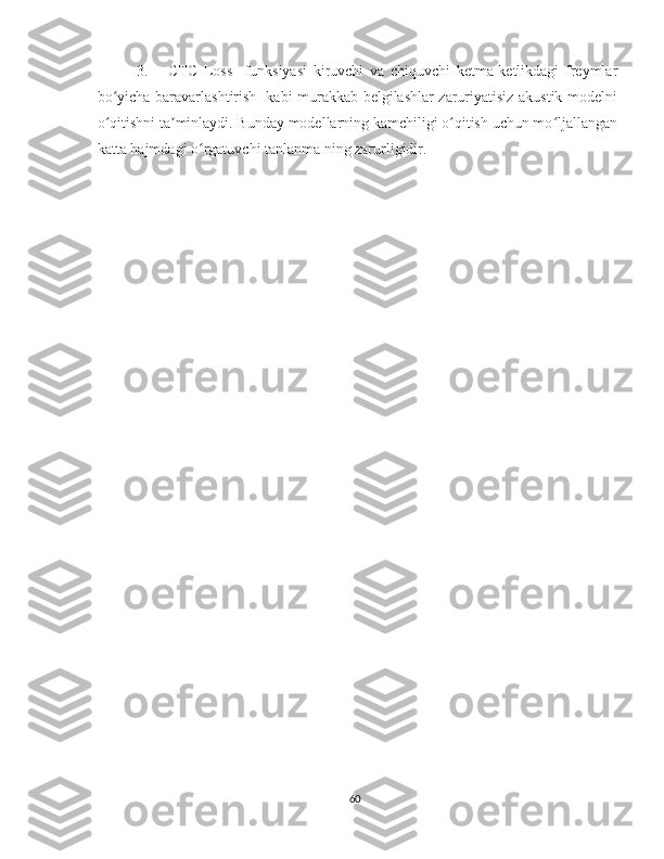 3.     CTC   Loss     funksiyasi   kiruvchi   va   chiquvchi   ketma-ketlikdagi   freymlar
bo yicha baravarlashtirish   kabi murakkab belgilashlar zaruriyatisiz akustik modelniʻ
o qitishni ta minlaydi. Bunday modellarning kamchiligi o qitish uchun mo ljallangan
ʻ ʼ ʻ ʻ
katta hajmdagi o rgatuvchi tanlanma ning zarurligidir. 	
ʻ
60 