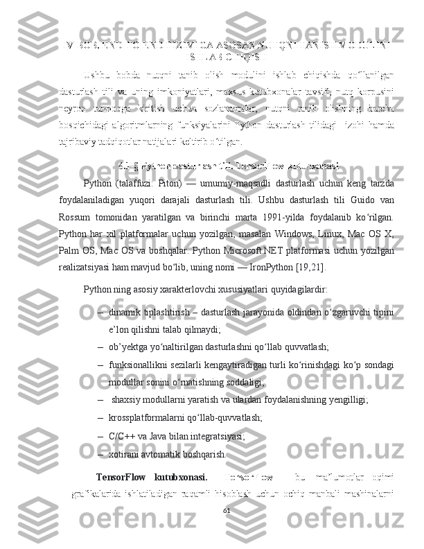 IV-BOB. END-TO-END TIZIMIGA ASOSAN NUTQNI TANISH MODULINI
ISHLAB CHIQISH
Ushbu   bobda   nutqni   tanib   olish   modulini   ishlab   chiqishda   qo llanilganʻ
dasturlash   tili   va   uning   imkoniyatlari,   maxsus   kutubxonalar   tavsifi,   nutq   korpusini
neyron   tarmoqga   kiritish   uchun   sozlanamalar,   nutqni   tanib   olishning   barcha
bosqichidagi   algoritmlarning   funksiyalarini   Python   dasturlash   tilidagi     izohi   hamda
tajribaviy tadqiqotlar natijalari keltirib o tilgan.	
ʻ
4.1-§ Python dasturlash tili. TensorFlow kutubxonasi
Python   (talaffuzi:   Piton)   —   umumiy-maqsadli   dasturlash   uchun   keng   tarzda
foydalaniladigan   yuqori   darajali   dasturlash   tili.   Ushbu   dasturlash   tili   Guido   van
Rossum   tomonidan   yaratilgan   va   birinchi   marta   1991-yilda   foydalanib   ko rilgan.	
ʻ
Python   har   xil   platformalar   uchun   yozilgan,   masalan   Windows,   Linux,   Mac   OS   X,
Palm OS, Mac OS va boshqalar. Python Microsoft.NET  platformasi  uchun yozilgan
realizatsiyasi ham mavjud bo lib, uning nomi — IronPython [19,21]. 	
ʻ
Python ning asosiy xarakterlovchi xususiyatlari quyidagilardir:	
−
dinamik tiplashtirish – dasturlash jarayonida oldindan o zgaruvchi tipini	ʻ
e’lon qilishni talab qilmaydi;	
−
ob’yektga yo naltirilgan dasturlashni qo llab quvvatlash;	ʻ ʻ	
−
funksionallikni sezilarli kengaytiradigan turli ko rinishdagi ko p sondagi	ʻ ʻ
modullar sonini o rnatishning soddaligi;	
ʻ	
−
 shaxsiy modullarni yaratish va ulardan foydalanishning yengilligi;
−
krossplatformalarni qo llab-quvvatlash;	ʻ	
−
C/C++ va Java bilan integratsiyasi;
−
xotirani avtomatik boshqarish.
TensorFlow   kutubxonasi.     TensorFlow   –   bu     ma lumotlar   oqimi	
ʼ
grafikalarida   ishlatiladigan   raqamli   hisoblash   uchun   ochiq   manbali   mashinalarni
61 