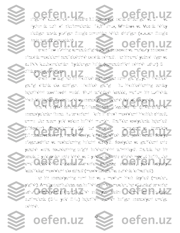 o rganish   kutubxonasi.   U   Apache   2.0   litsenziyasi   ostida   chiqarilgan   va   C   ++   vaʻ
Python-da   turli   xil   platformalarda:   [19,21]Linux,   Windows   va   Mac-da   ishlay
oladigan   tarzda   yozilgan   Google   tomonidan   ishlab   chiqilgan   (xususan   Google
Brain jamoasi tomonidan).
TensorFlow o zining samaradorligini grafik protsessor  va markaziy protsessor	
ʻ
o rtasida masalalarni parallelashtirish asosida oshiradi. Har bir amal yadrosi Eigen va	
ʻ
cuDNN   kutubxonalaridan   foydalangan   holda   (samaradorlikni   oshirish   uchun)   C++
tilida amalga oshirilgan. 
TensorFlow-dagi   har   bir   hisoblash   ma lumotlar   oqimi   grafigi,   ya ni   hisoblash	
ʼ ʼ
grafigi   sifatida   aks   ettirilgan.   Hisoblash   grafigi   -   bu   hisoblashlarning   qanday
bajarilishini   tavsiflovchi   model.   Shuni   ta kidlash   kerakki,   ma lum   bir   tuzilishda
ʼ ʼ
hisob-kitoblar grafikasini tuzish va operatsiyalarni bajarish ikki xil jarayondir.
Grafik   pleysxolderlardan   (tf.Placeholder),   o zgaruvchilar   (tf.Variable)   va	
ʻ
operatsiyalardan iborat. Bu tensorlarni - ko p o lchovli massivlarni hisoblab chiqadi,	
ʻ ʻ
ammo   ular   raqam   yoki   vektor   bo lishi   mumkin.   Grafiklar   sessiyalarda   bajariladi	
ʻ
(tf.Session).   Sessiyalarning   ikki   turi   mavjud   -   muntazam   va   interaktiv
(tf.InteractiveSession); interfaol sessiya konsolda ishlash uchun javob beradi. Sessiya
o zgaruvchilar   va   navbatlarning   holatini   saqlaydi.   Sessiyalar   va   grafiklarni   aniq	
ʻ
yaratish   xotira   resurslarining   to g ri   bo shatilishini   ta minlaydi.   Grafada   har   bir	
ʻ ʻ ʻ ʼ
tepada   0   yoki   undan   ortiq   kirish   va   0   yoki   undan   ortiq   chiqish   mavjud   bo lib,   ular	
ʻ
amal   bajarilishini   anglatadi.   Tensorlar   grafaning   qirralarini,   ya ni   ixtiyoriy	
ʼ
kattalikdagi massivlarni aks ettiradi (massiv turi grafika qurishda ko rsatiladi). 	
ʻ
Har   bir   operatsiyaning   nomi   bor   va   u   mavhum   hisob   deyiladi   (masalan,
yig ish). Amaliyot atributlarga ega bo lishi mumkin: masalan, har xil turdagi tensorlar	
ʻ ʻ
uchun   operatsiyani   polimorfik   qilish   qobiliyati.   Yadro   -   bu   ma lum   bir   turdagi	
ʼ
qurilmalarda   (CPU   yoki   GPU)   bajarilishi   mumkin   bo lgan   operatsiyani   amalga	
ʻ
oshirish. 
62 